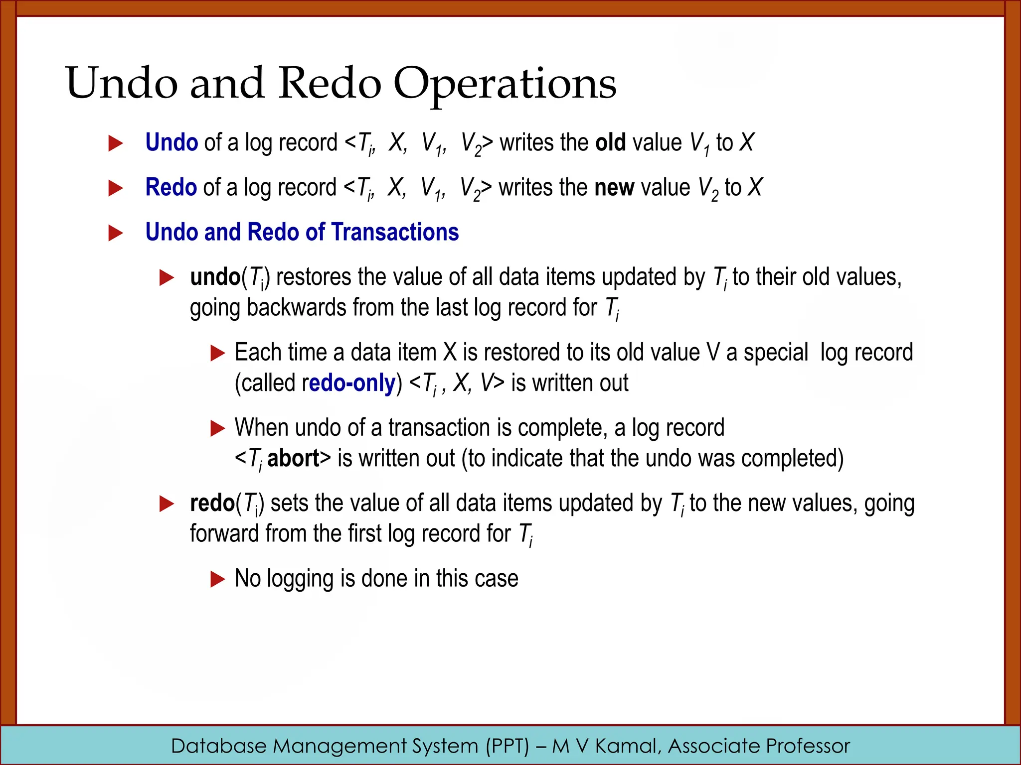 Database Management System (PPT) – M V Kamal, Associate Professor Undo and Redo Operations  Undo of a log record <Ti, X, V1, V2> writes the old value V1 to X  Redo of a log record <Ti, X, V1, V2> writes the new value V2 to X  Undo and Redo of Transactions  undo(Ti) restores the value of all data items updated by Ti to their old values, going backwards from the last log record for Ti  Each time a data item X is restored to its old value V a special log record (called redo-only) <Ti , X, V> is written out  When undo of a transaction is complete, a log record <Ti abort> is written out (to indicate that the undo was completed)  redo(Ti) sets the value of all data items updated by Ti to the new values, going forward from the first log record for Ti  No logging is done in this case 