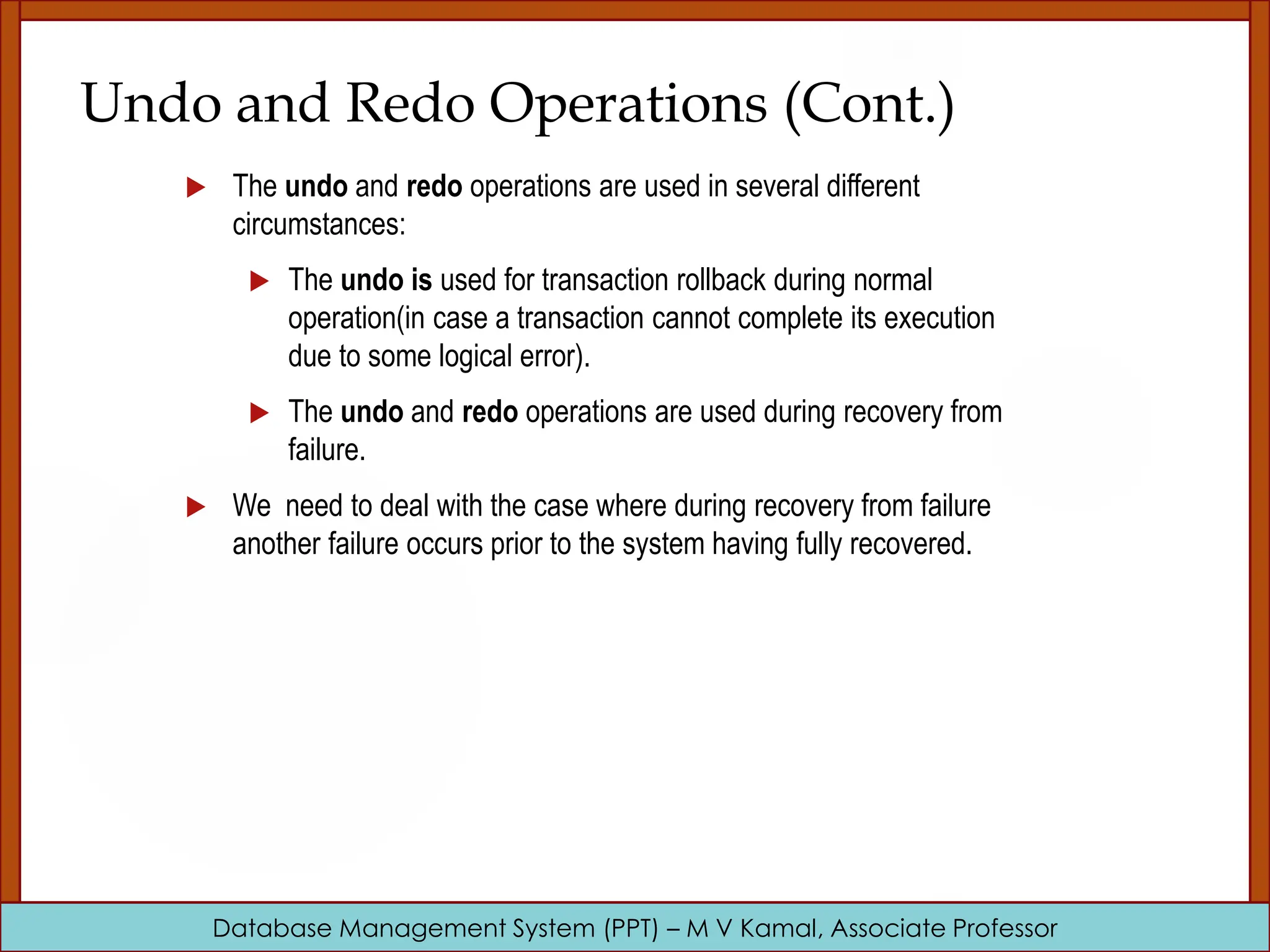 Database Management System (PPT) – M V Kamal, Associate Professor Undo and Redo Operations (Cont.)  The undo and redo operations are used in several different circumstances:  The undo is used for transaction rollback during normal operation(in case a transaction cannot complete its execution due to some logical error).  The undo and redo operations are used during recovery from failure.  We need to deal with the case where during recovery from failure another failure occurs prior to the system having fully recovered. 