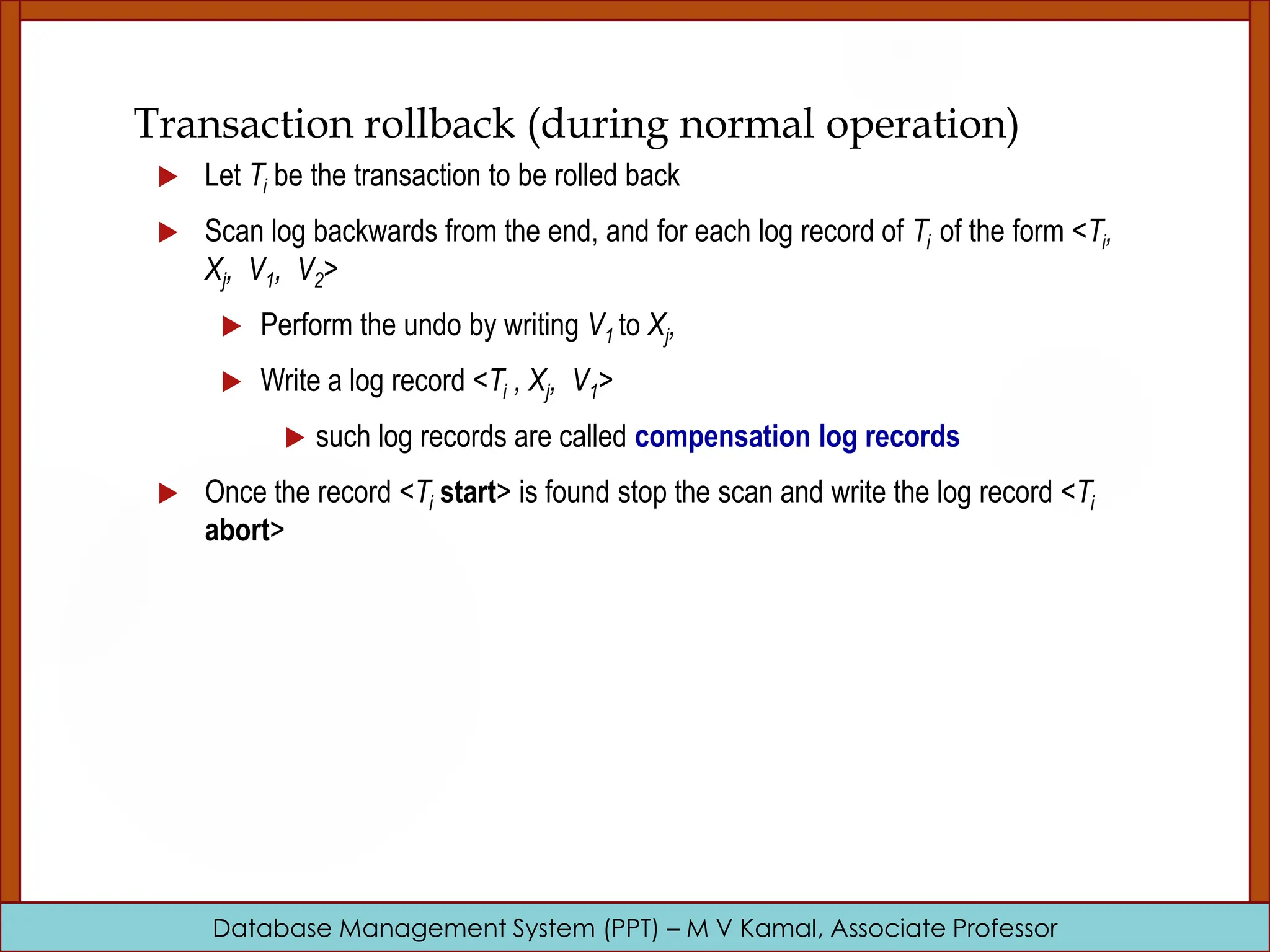 Database Management System (PPT) – M V Kamal, Associate Professor Transaction rollback (during normal operation)  Let Ti be the transaction to be rolled back  Scan log backwards from the end, and for each log record of Ti of the form <Ti, Xj, V1, V2>  Perform the undo by writing V1 to Xj,  Write a log record <Ti , Xj, V1>  such log records are called compensation log records  Once the record <Ti start> is found stop the scan and write the log record <Ti abort> 