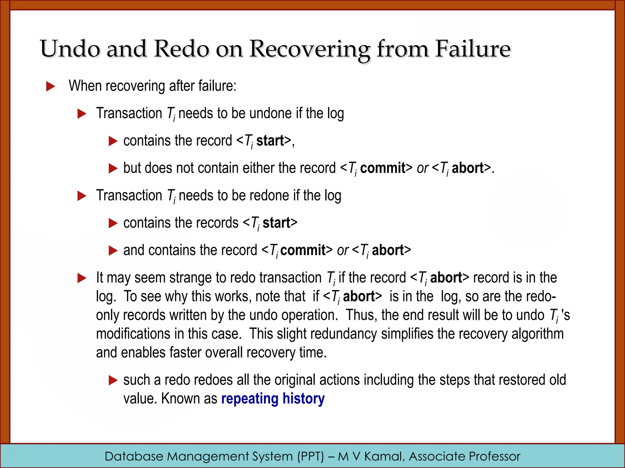 Database Management System (PPT) – M V Kamal, Associate Professor Undo and Redo on Recovering from Failure  When recovering after failure:  Transaction Ti needs to be undone if the log  contains the record <Ti start>,  but does not contain either the record <Ti commit> or <Ti abort>.  Transaction Ti needs to be redone if the log  contains the records <Ti start>  and contains the record <Ti commit> or <Ti abort>  It may seem strange to redo transaction Ti if the record <Ti abort> record is in the log. To see why this works, note that if <Ti abort> is in the log, so are the redo- only records written by the undo operation. Thus, the end result will be to undo Ti 's modifications in this case. This slight redundancy simplifies the recovery algorithm and enables faster overall recovery time.  such a redo redoes all the original actions including the steps that restored old value. Known as repeating history 