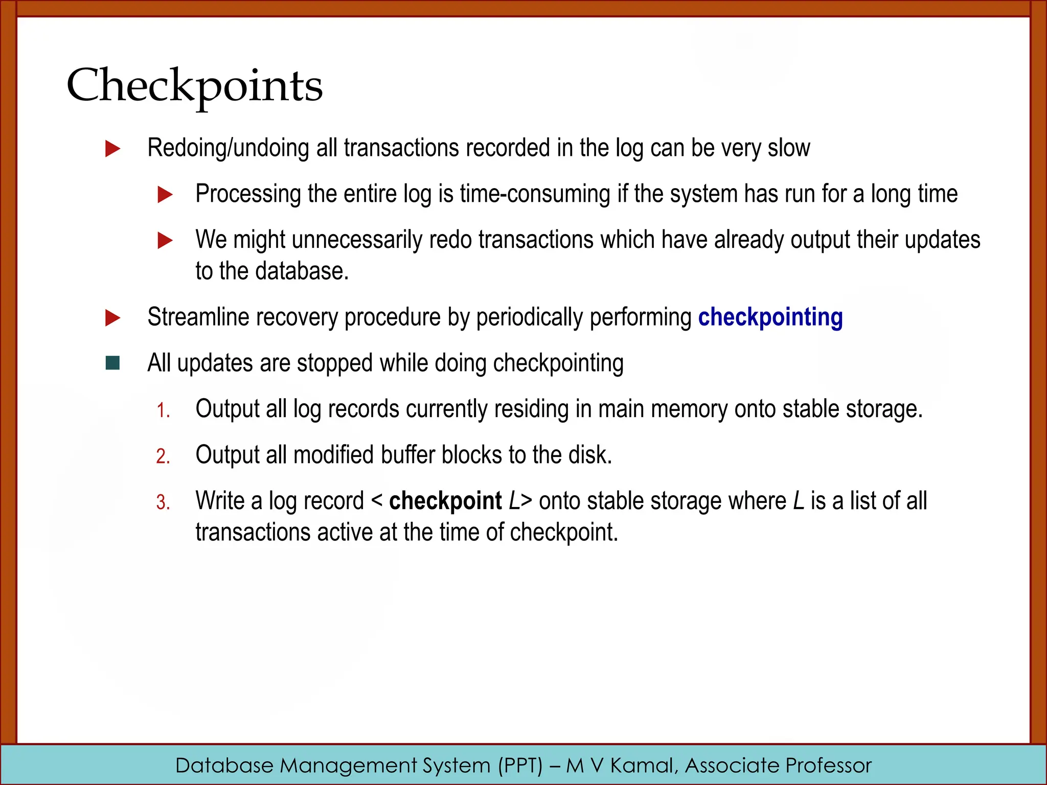 Database Management System (PPT) – M V Kamal, Associate Professor Checkpoints  Redoing/undoing all transactions recorded in the log can be very slow  Processing the entire log is time-consuming if the system has run for a long time  We might unnecessarily redo transactions which have already output their updates to the database.  Streamline recovery procedure by periodically performing checkpointing  All updates are stopped while doing checkpointing 1. Output all log records currently residing in main memory onto stable storage. 2. Output all modified buffer blocks to the disk. 3. Write a log record < checkpoint L> onto stable storage where L is a list of all transactions active at the time of checkpoint. 