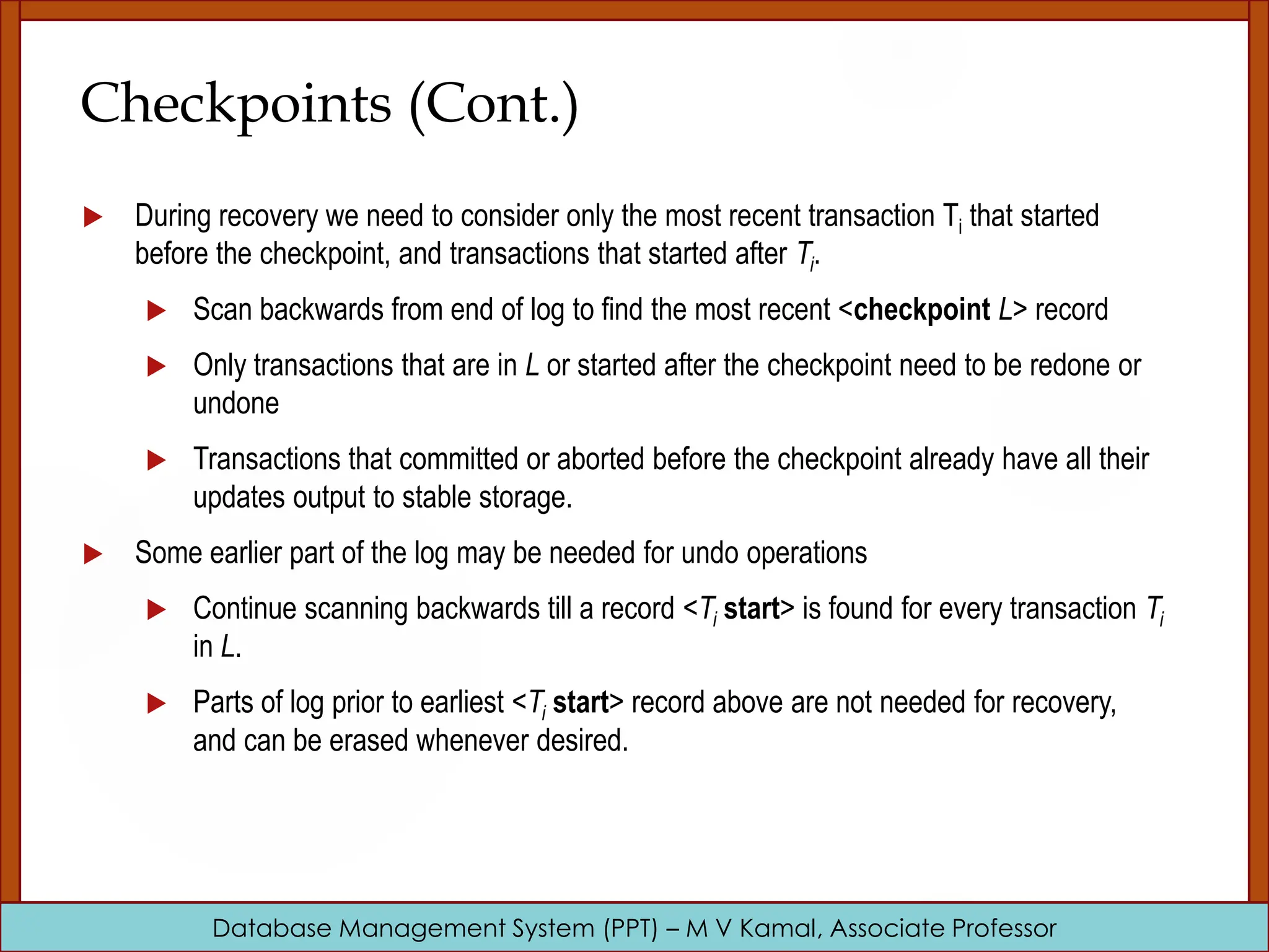 Database Management System (PPT) – M V Kamal, Associate Professor Checkpoints (Cont.)  During recovery we need to consider only the most recent transaction Ti that started before the checkpoint, and transactions that started after Ti.  Scan backwards from end of log to find the most recent <checkpoint L> record  Only transactions that are in L or started after the checkpoint need to be redone or undone  Transactions that committed or aborted before the checkpoint already have all their updates output to stable storage.  Some earlier part of the log may be needed for undo operations  Continue scanning backwards till a record <Ti start> is found for every transaction Ti in L.  Parts of log prior to earliest <Ti start> record above are not needed for recovery, and can be erased whenever desired. 