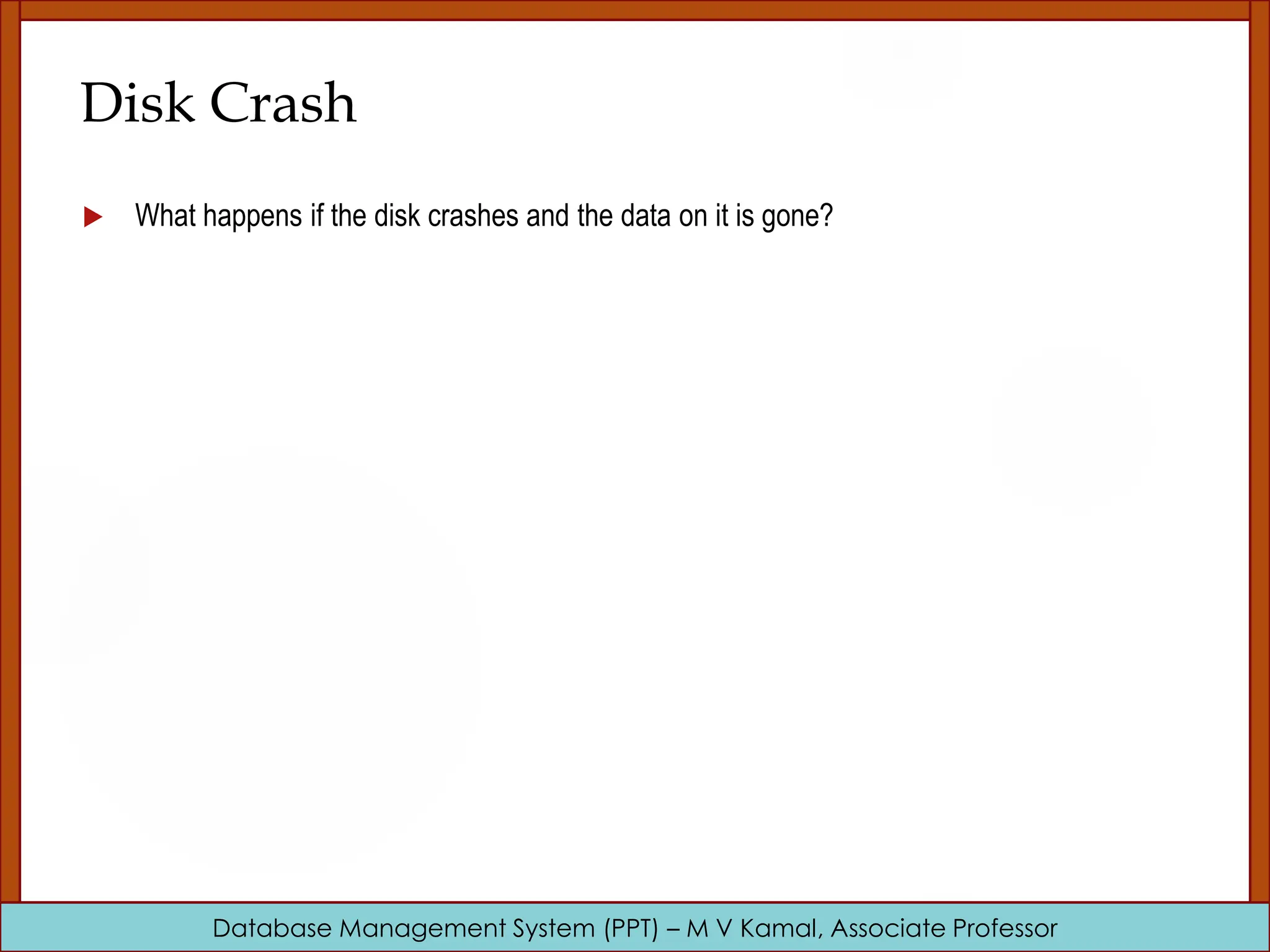 Database Management System (PPT) – M V Kamal, Associate Professor Disk Crash  What happens if the disk crashes and the data on it is gone? 