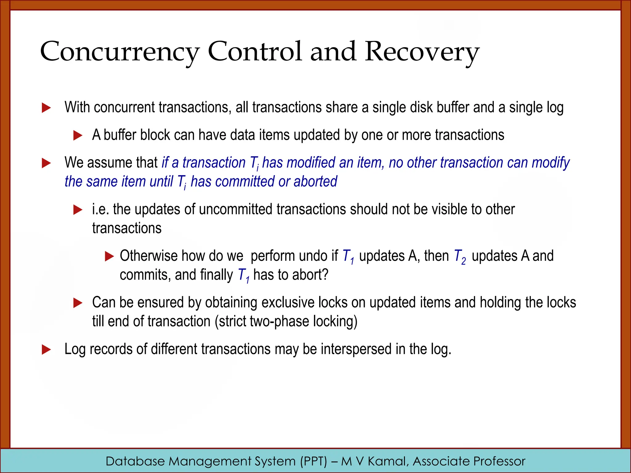 Database Management System (PPT) – M V Kamal, Associate Professor Concurrency Control and Recovery  With concurrent transactions, all transactions share a single disk buffer and a single log  A buffer block can have data items updated by one or more transactions  We assume that if a transaction Ti has modified an item, no other transaction can modify the same item until Ti has committed or aborted  i.e. the updates of uncommitted transactions should not be visible to other transactions  Otherwise how do we perform undo if T1 updates A, then T2 updates A and commits, and finally T1 has to abort?  Can be ensured by obtaining exclusive locks on updated items and holding the locks till end of transaction (strict two-phase locking)  Log records of different transactions may be interspersed in the log. 
