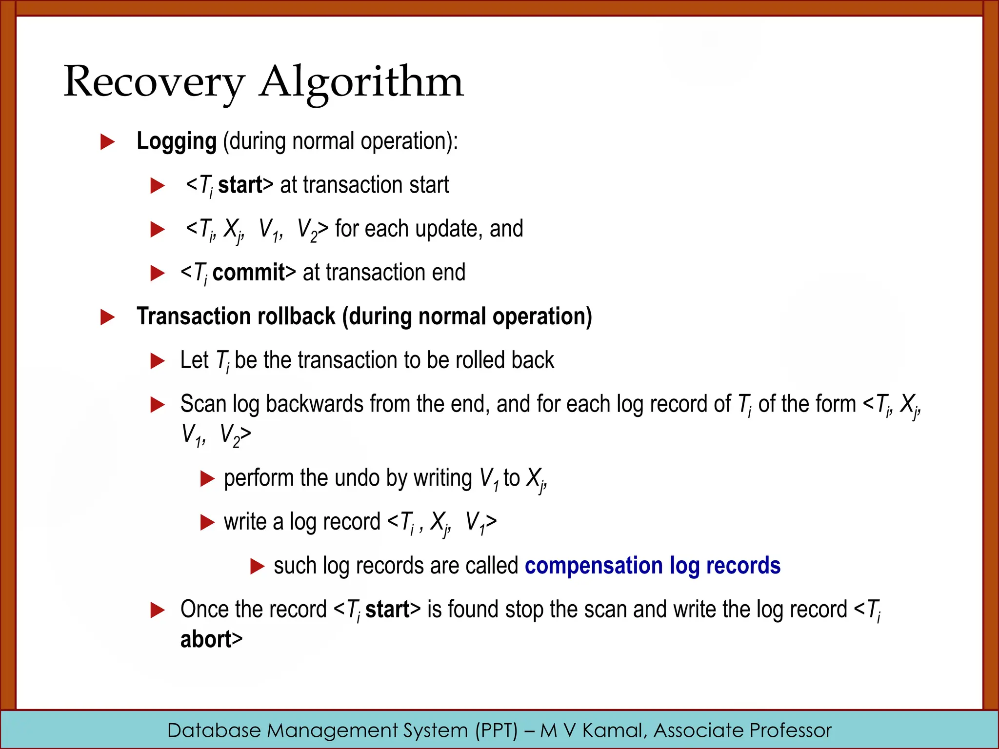 Database Management System (PPT) – M V Kamal, Associate Professor Recovery Algorithm  Logging (during normal operation):  <Ti start> at transaction start  <Ti, Xj, V1, V2> for each update, and  <Ti commit> at transaction end  Transaction rollback (during normal operation)  Let Ti be the transaction to be rolled back  Scan log backwards from the end, and for each log record of Ti of the form <Ti, Xj, V1, V2>  perform the undo by writing V1 to Xj,  write a log record <Ti , Xj, V1>  such log records are called compensation log records  Once the record <Ti start> is found stop the scan and write the log record <Ti abort> 