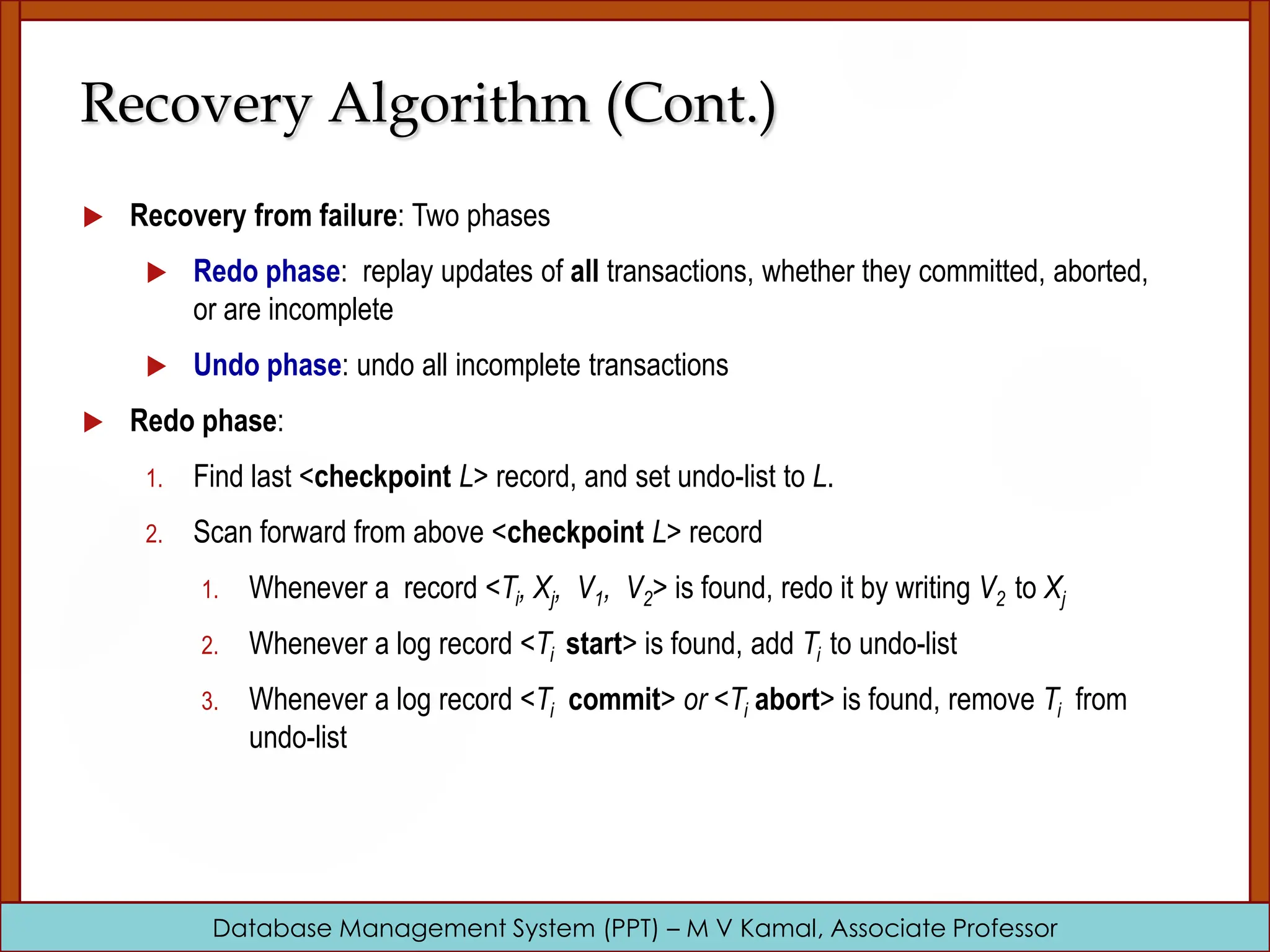 Database Management System (PPT) – M V Kamal, Associate Professor  Recovery from failure: Two phases  Redo phase: replay updates of all transactions, whether they committed, aborted, or are incomplete  Undo phase: undo all incomplete transactions  Redo phase: 1. Find last <checkpoint L> record, and set undo-list to L. 2. Scan forward from above <checkpoint L> record 1. Whenever a record <Ti, Xj, V1, V2> is found, redo it by writing V2 to Xj 2. Whenever a log record <Ti start> is found, add Ti to undo-list 3. Whenever a log record <Ti commit> or <Ti abort> is found, remove Ti from undo-list Recovery Algorithm (Cont.) 