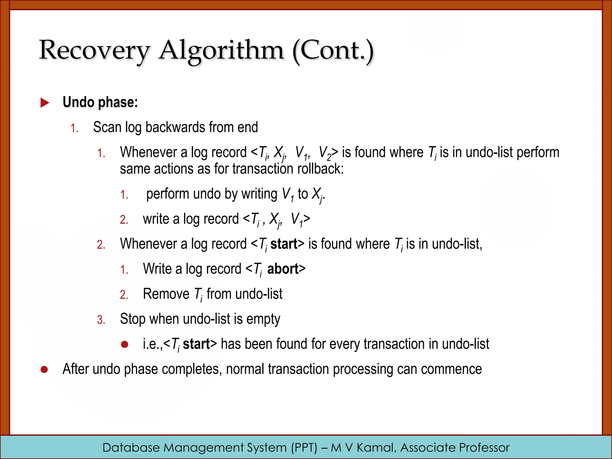 Database Management System (PPT) – M V Kamal, Associate Professor Recovery Algorithm (Cont.)  Undo phase: 1. Scan log backwards from end 1. Whenever a log record <Ti, Xj, V1, V2> is found where Ti is in undo-list perform same actions as for transaction rollback: 1. perform undo by writing V1 to Xj. 2. write a log record <Ti , Xj, V1> 2. Whenever a log record <Ti start> is found where Ti is in undo-list, 1. Write a log record <Ti abort> 2. Remove Ti from undo-list 3. Stop when undo-list is empty  i.e.,<Ti start> has been found for every transaction in undo-list  After undo phase completes, normal transaction processing can commence 