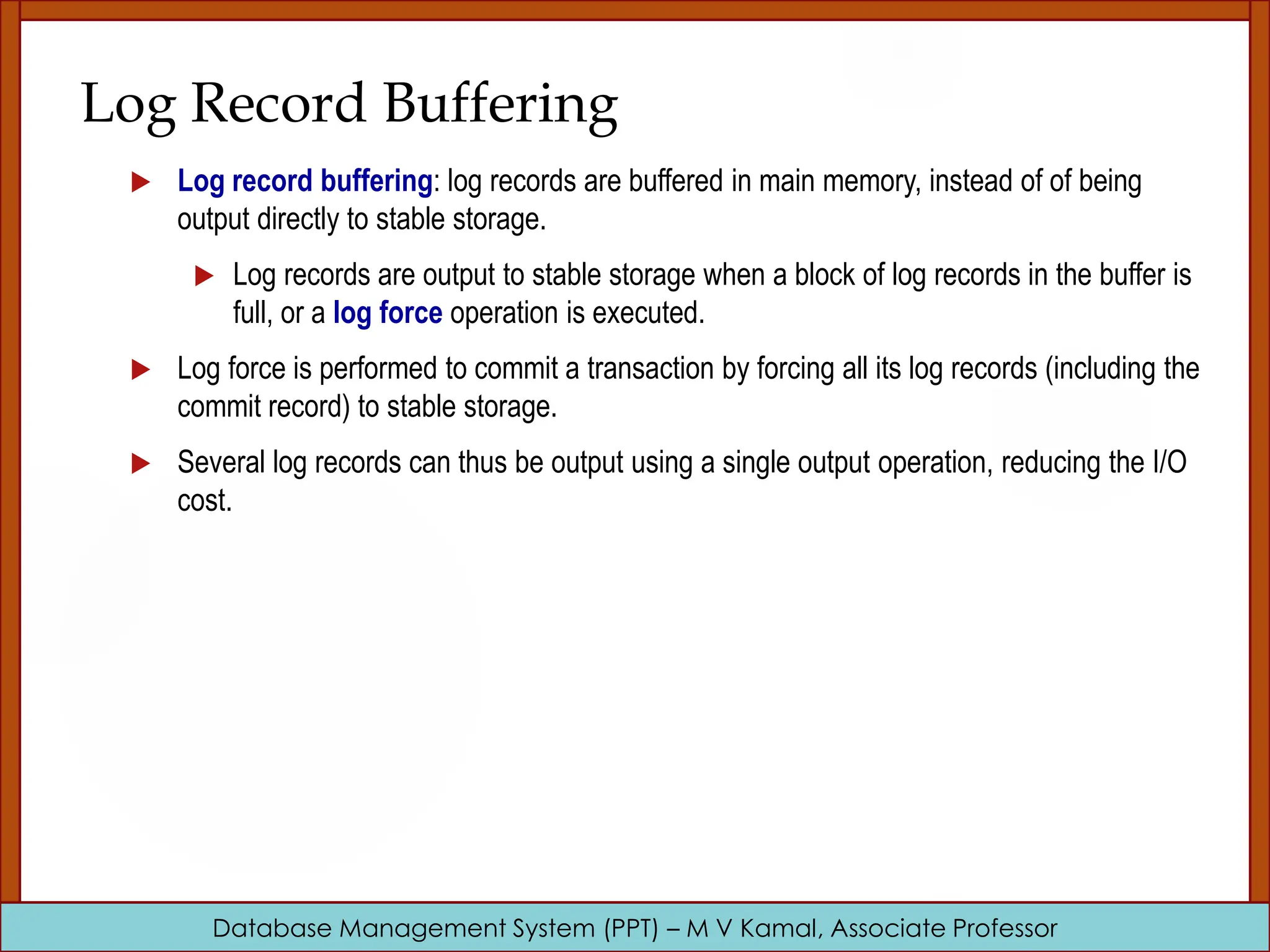 Database Management System (PPT) – M V Kamal, Associate Professor Log Record Buffering  Log record buffering: log records are buffered in main memory, instead of of being output directly to stable storage.  Log records are output to stable storage when a block of log records in the buffer is full, or a log force operation is executed.  Log force is performed to commit a transaction by forcing all its log records (including the commit record) to stable storage.  Several log records can thus be output using a single output operation, reducing the I/O cost. 
