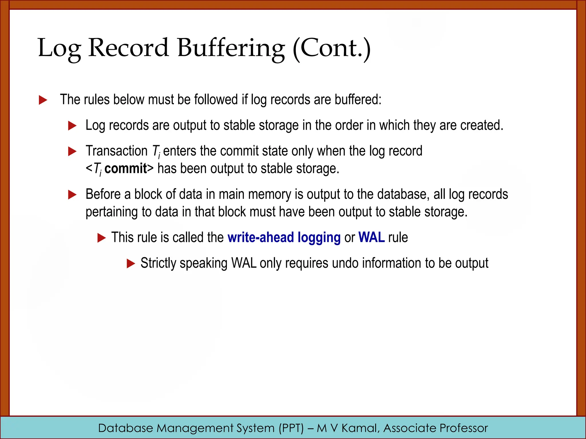 Database Management System (PPT) – M V Kamal, Associate Professor Log Record Buffering (Cont.)  The rules below must be followed if log records are buffered:  Log records are output to stable storage in the order in which they are created.  Transaction Ti enters the commit state only when the log record <Ti commit> has been output to stable storage.  Before a block of data in main memory is output to the database, all log records pertaining to data in that block must have been output to stable storage.  This rule is called the write-ahead logging or WAL rule  Strictly speaking WAL only requires undo information to be output 
