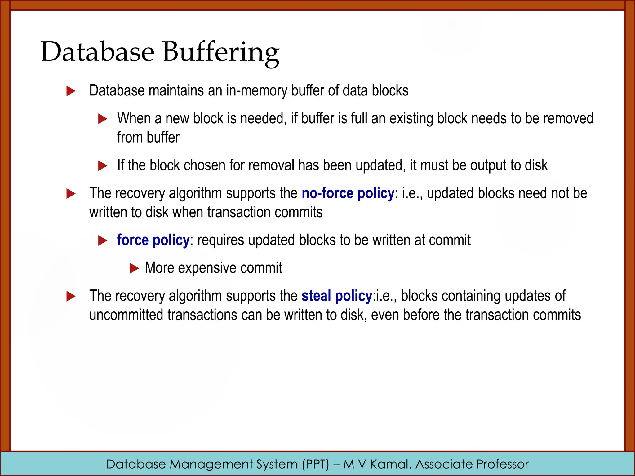 Database Management System (PPT) – M V Kamal, Associate Professor Database Buffering  Database maintains an in-memory buffer of data blocks  When a new block is needed, if buffer is full an existing block needs to be removed from buffer  If the block chosen for removal has been updated, it must be output to disk  The recovery algorithm supports the no-force policy: i.e., updated blocks need not be written to disk when transaction commits  force policy: requires updated blocks to be written at commit  More expensive commit  The recovery algorithm supports the steal policy:i.e., blocks containing updates of uncommitted transactions can be written to disk, even before the transaction commits 