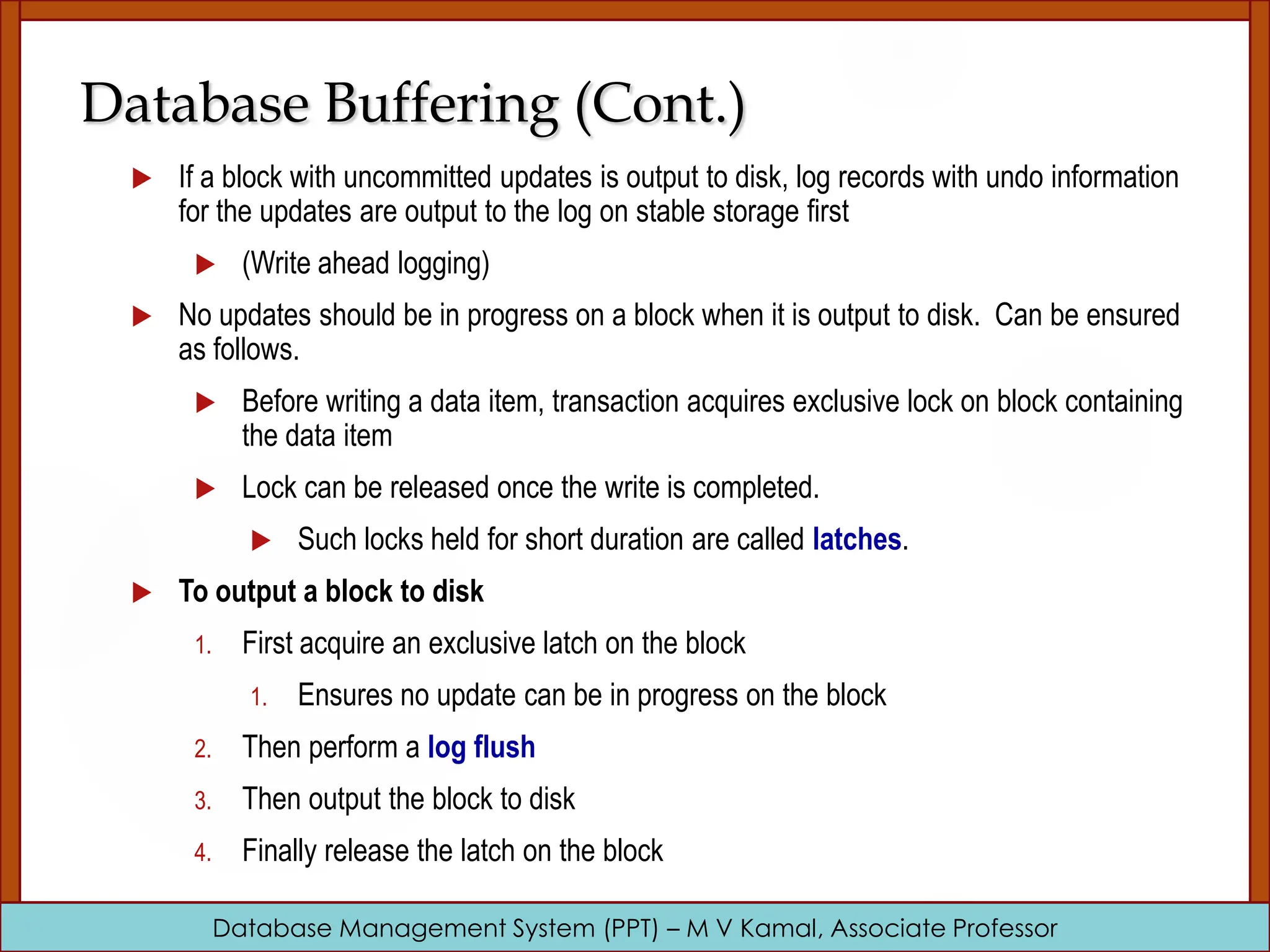 Database Management System (PPT) – M V Kamal, Associate Professor Database Buffering (Cont.)  If a block with uncommitted updates is output to disk, log records with undo information for the updates are output to the log on stable storage first  (Write ahead logging)  No updates should be in progress on a block when it is output to disk. Can be ensured as follows.  Before writing a data item, transaction acquires exclusive lock on block containing the data item  Lock can be released once the write is completed.  Such locks held for short duration are called latches.  To output a block to disk 1. First acquire an exclusive latch on the block 1. Ensures no update can be in progress on the block 2. Then perform a log flush 3. Then output the block to disk 4. Finally release the latch on the block 