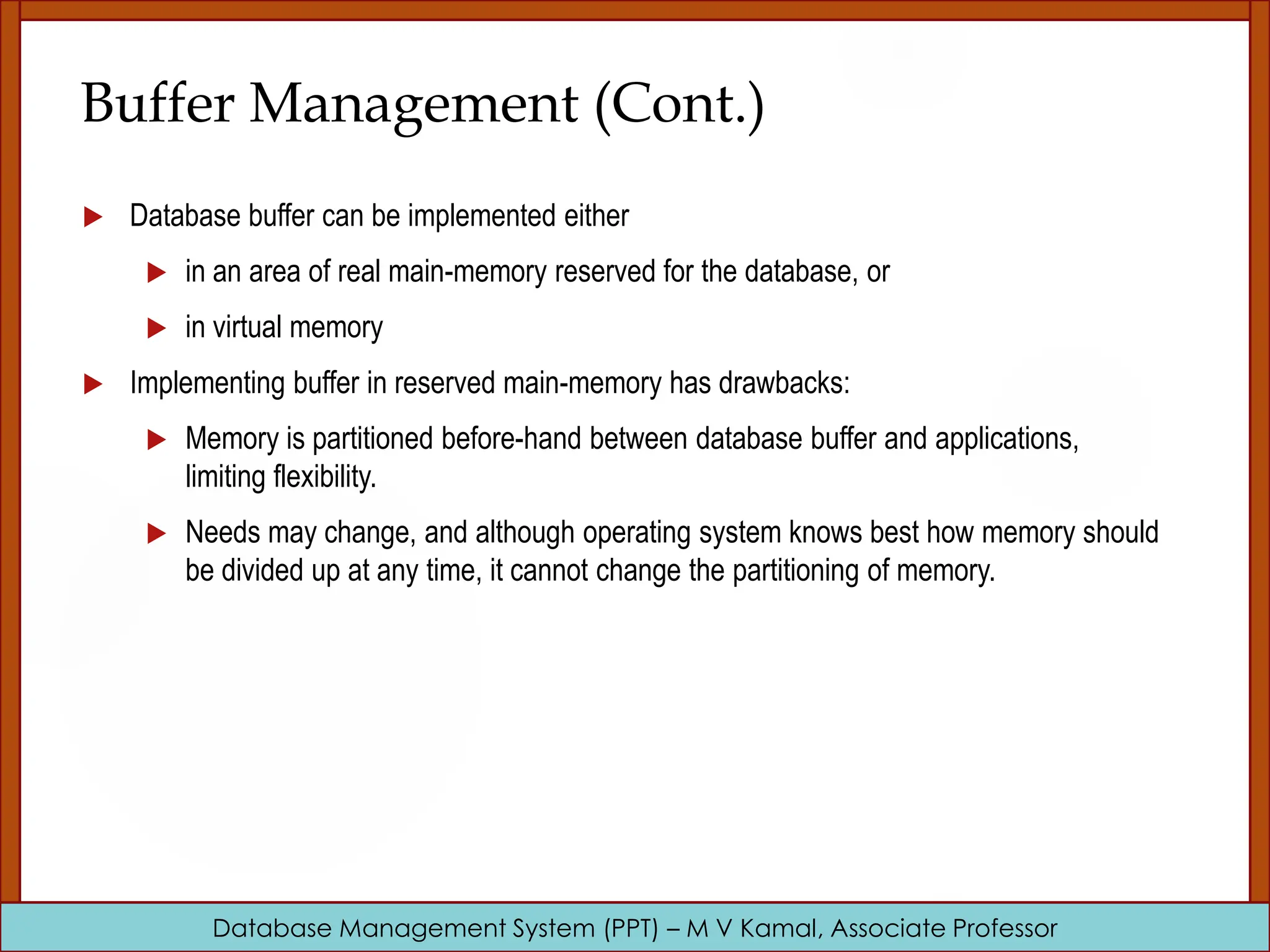 Database Management System (PPT) – M V Kamal, Associate Professor Buffer Management (Cont.)  Database buffer can be implemented either  in an area of real main-memory reserved for the database, or  in virtual memory  Implementing buffer in reserved main-memory has drawbacks:  Memory is partitioned before-hand between database buffer and applications, limiting flexibility.  Needs may change, and although operating system knows best how memory should be divided up at any time, it cannot change the partitioning of memory. 