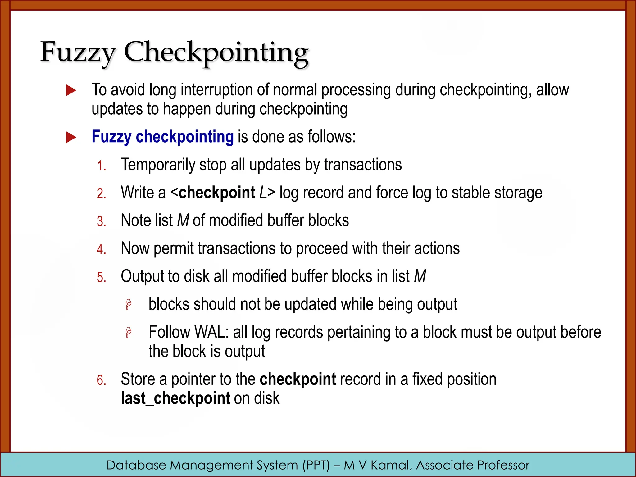 Database Management System (PPT) – M V Kamal, Associate Professor Fuzzy Checkpointing  To avoid long interruption of normal processing during checkpointing, allow updates to happen during checkpointing  Fuzzy checkpointing is done as follows: 1. Temporarily stop all updates by transactions 2. Write a <checkpoint L> log record and force log to stable storage 3. Note list M of modified buffer blocks 4. Now permit transactions to proceed with their actions 5. Output to disk all modified buffer blocks in list M  blocks should not be updated while being output  Follow WAL: all log records pertaining to a block must be output before the block is output 6. Store a pointer to the checkpoint record in a fixed position last_checkpoint on disk 