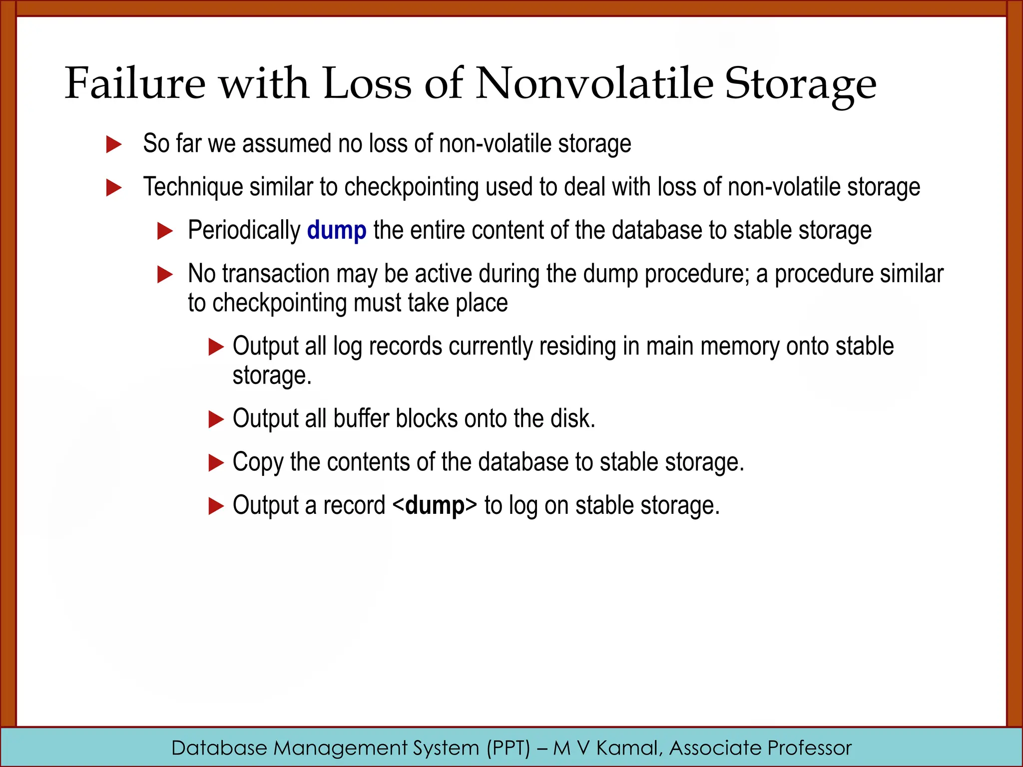 Database Management System (PPT) – M V Kamal, Associate Professor Failure with Loss of Nonvolatile Storage  So far we assumed no loss of non-volatile storage  Technique similar to checkpointing used to deal with loss of non-volatile storage  Periodically dump the entire content of the database to stable storage  No transaction may be active during the dump procedure; a procedure similar to checkpointing must take place  Output all log records currently residing in main memory onto stable storage.  Output all buffer blocks onto the disk.  Copy the contents of the database to stable storage.  Output a record <dump> to log on stable storage. 