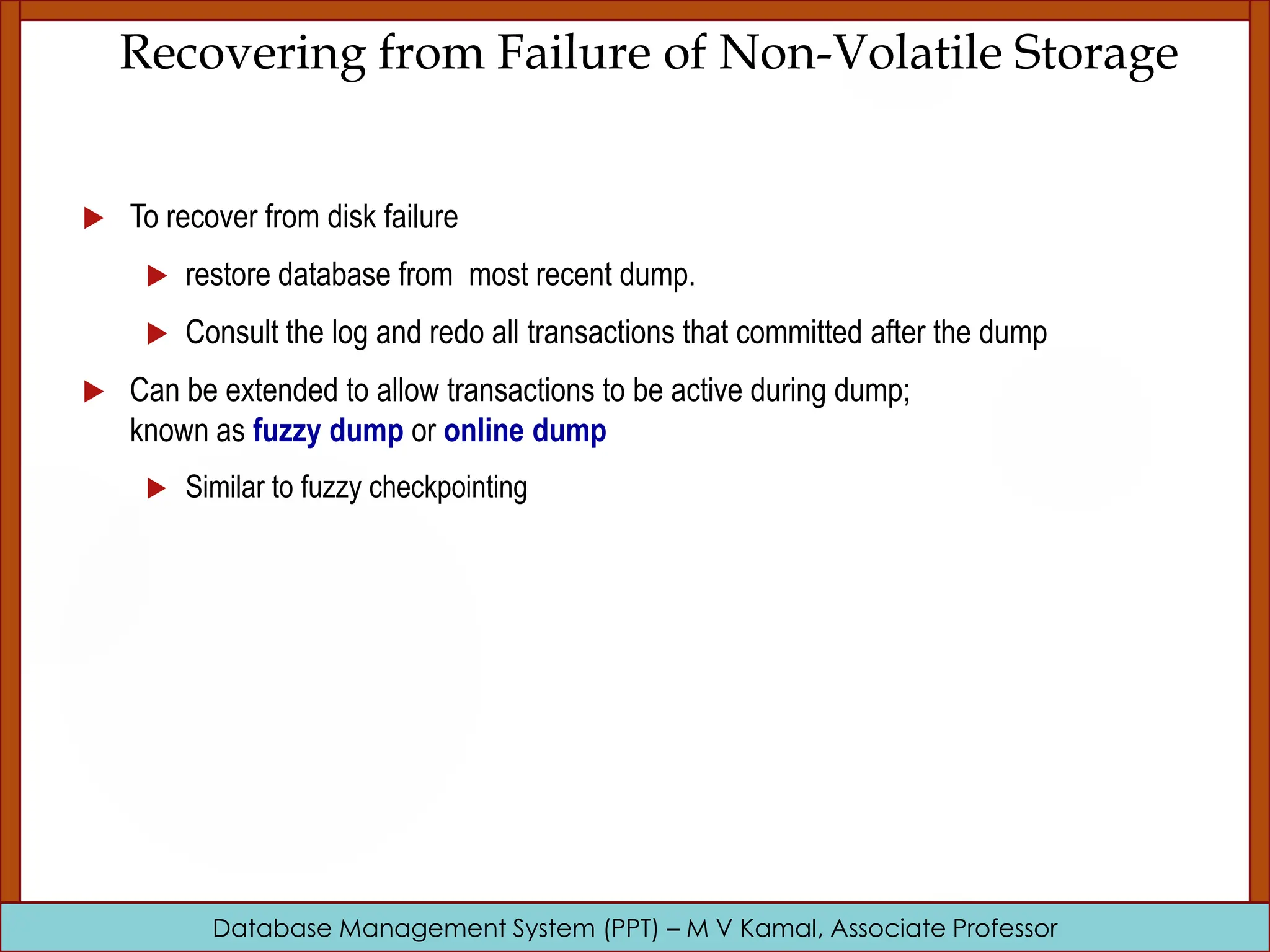 Database Management System (PPT) – M V Kamal, Associate Professor Recovering from Failure of Non-Volatile Storage  To recover from disk failure  restore database from most recent dump.  Consult the log and redo all transactions that committed after the dump  Can be extended to allow transactions to be active during dump; known as fuzzy dump or online dump  Similar to fuzzy checkpointing 