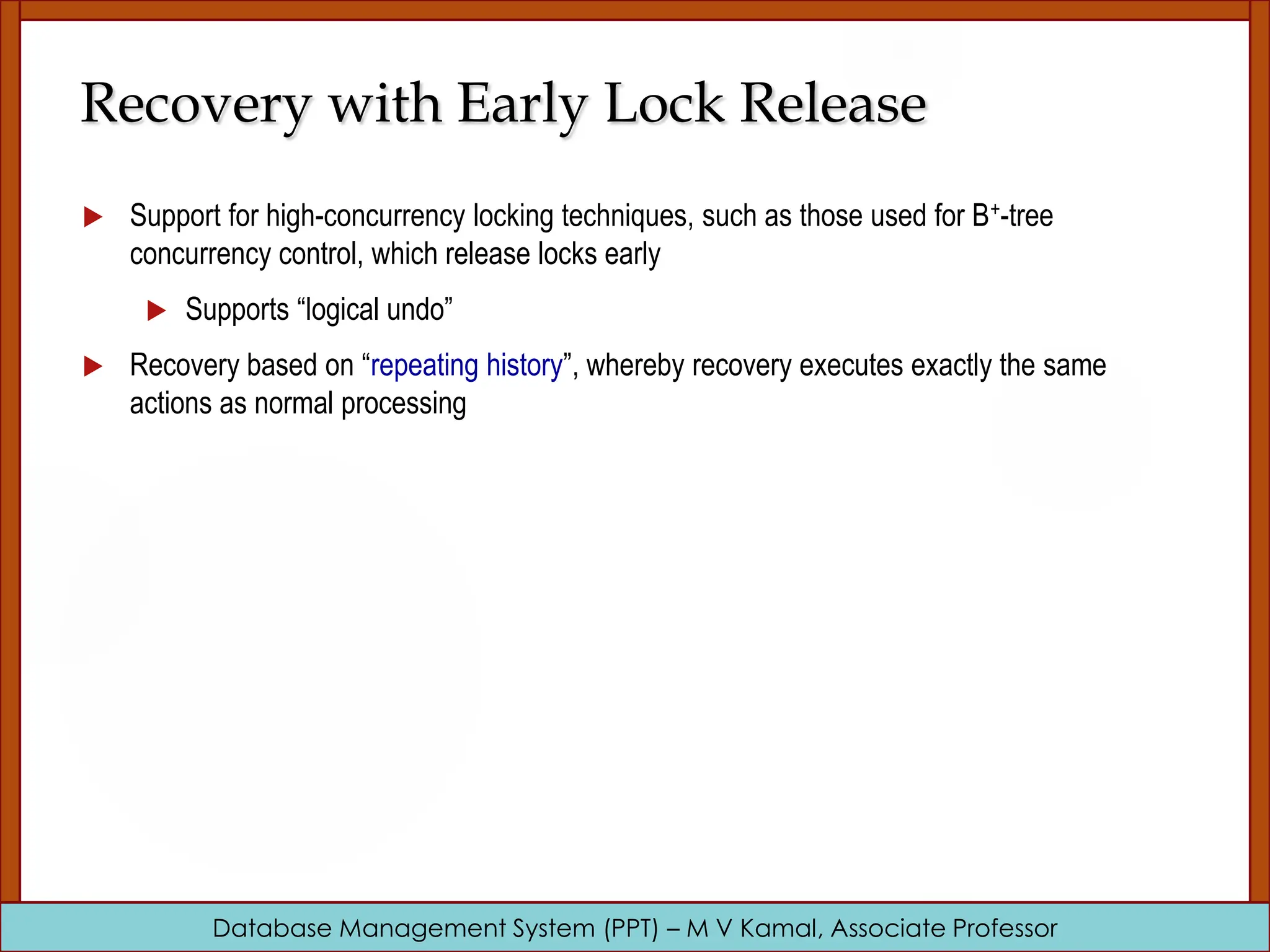 Database Management System (PPT) – M V Kamal, Associate Professor Recovery with Early Lock Release  Support for high-concurrency locking techniques, such as those used for B+-tree concurrency control, which release locks early  Supports “logical undo”  Recovery based on “repeating history”, whereby recovery executes exactly the same actions as normal processing 