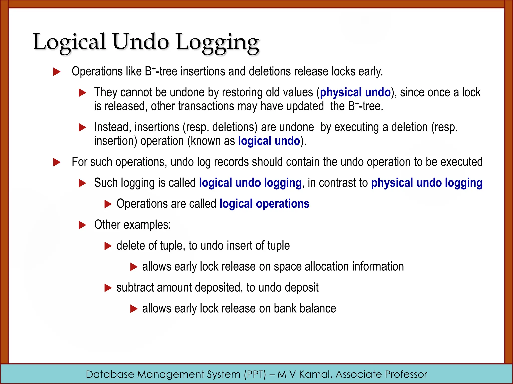 Database Management System (PPT) – M V Kamal, Associate Professor Logical Undo Logging  Operations like B+-tree insertions and deletions release locks early.  They cannot be undone by restoring old values (physical undo), since once a lock is released, other transactions may have updated the B+-tree.  Instead, insertions (resp. deletions) are undone by executing a deletion (resp. insertion) operation (known as logical undo).  For such operations, undo log records should contain the undo operation to be executed  Such logging is called logical undo logging, in contrast to physical undo logging  Operations are called logical operations  Other examples:  delete of tuple, to undo insert of tuple  allows early lock release on space allocation information  subtract amount deposited, to undo deposit  allows early lock release on bank balance 