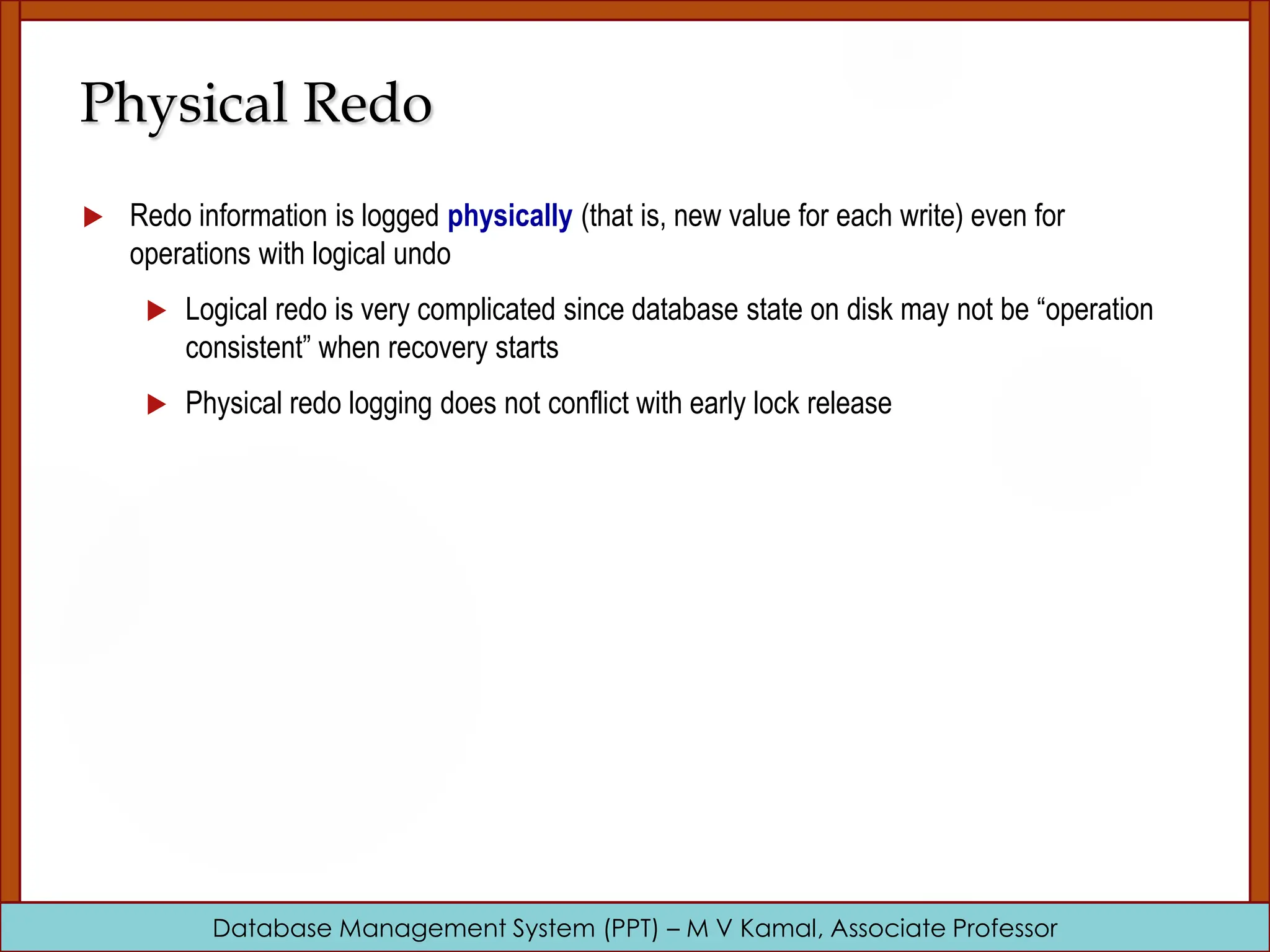 Database Management System (PPT) – M V Kamal, Associate Professor Physical Redo  Redo information is logged physically (that is, new value for each write) even for operations with logical undo  Logical redo is very complicated since database state on disk may not be “operation consistent” when recovery starts  Physical redo logging does not conflict with early lock release 