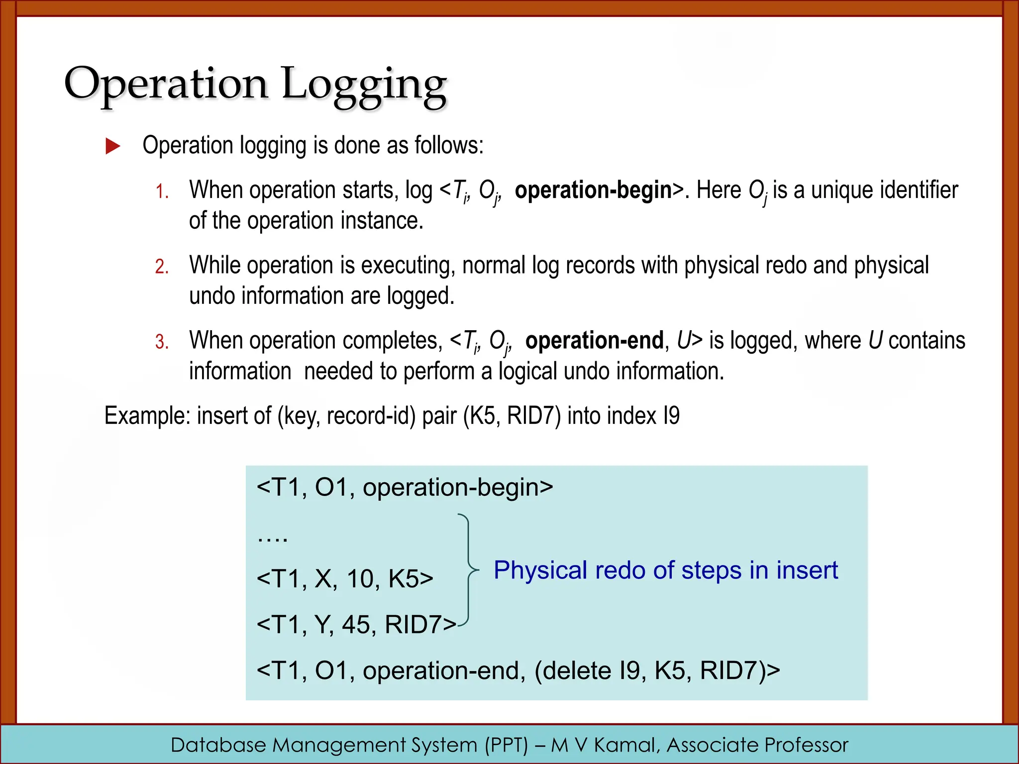 Database Management System (PPT) – M V Kamal, Associate Professor Operation Logging  Operation logging is done as follows: 1. When operation starts, log <Ti, Oj, operation-begin>. Here Oj is a unique identifier of the operation instance. 2. While operation is executing, normal log records with physical redo and physical undo information are logged. 3. When operation completes, <Ti, Oj, operation-end, U> is logged, where U contains information needed to perform a logical undo information. Example: insert of (key, record-id) pair (K5, RID7) into index I9 <T1, O1, operation-begin> …. <T1, X, 10, K5> <T1, Y, 45, RID7> <T1, O1, operation-end, (delete I9, K5, RID7)> Physical redo of steps in insert 