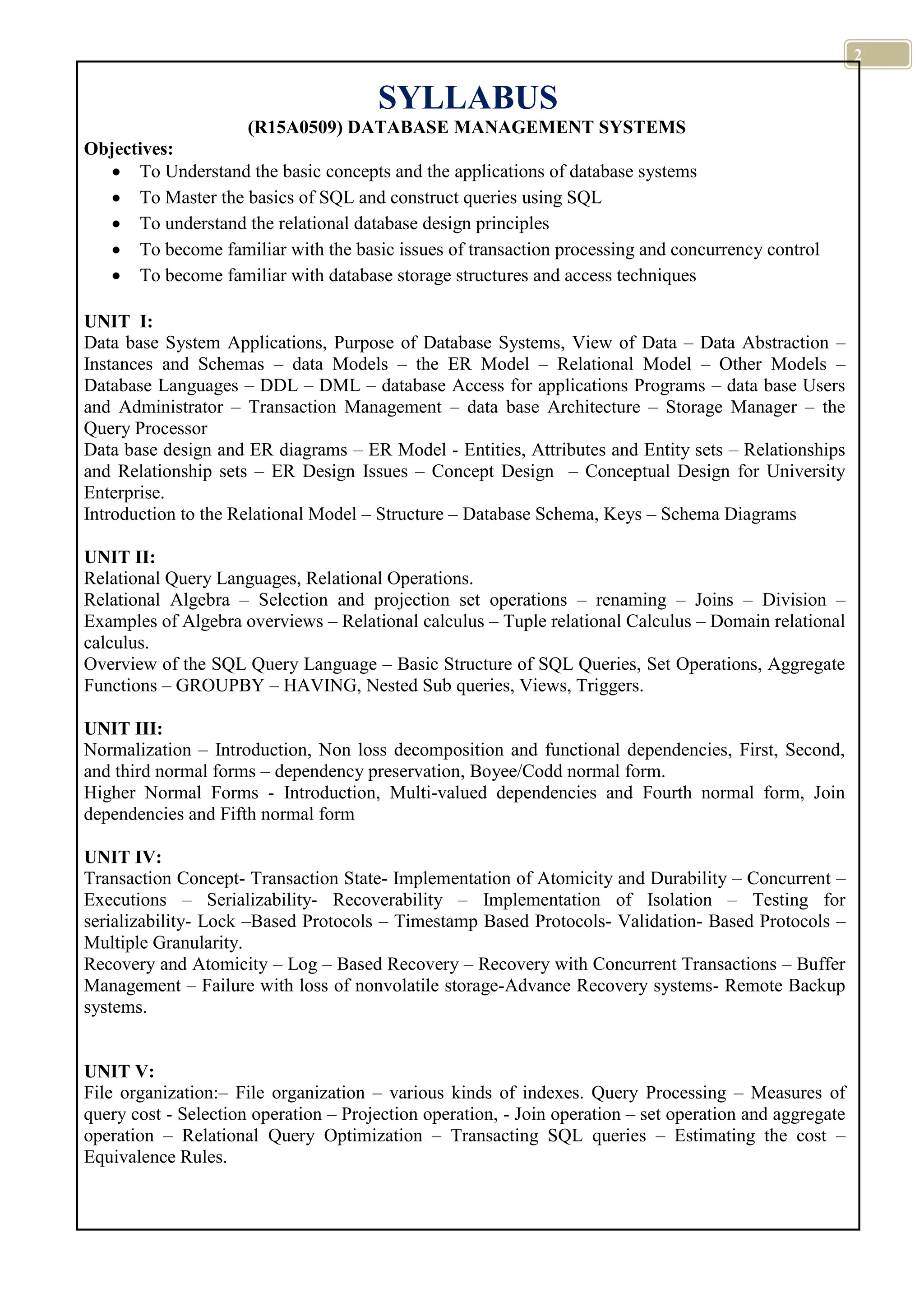 2 SYLLABUS (R15A0509) DATABASE MANAGEMENT SYSTEMS Objectives: To Understand the basic concepts and the applications of database systems To Master the basics of SQL and construct queries using SQL To understand the relational database design principles To become familiar with the basic issues of transaction processing and concurrency control To become familiar with database storage structures and access techniques UNIT I: Data base System Applications, Purpose of Database Systems, View of Data – Data Abstraction – Instances and Schemas – data Models – the ER Model – Relational Model – Other Models – Database Languages – DDL – DML – database Access for applications Programs – data base Users and Administrator – Transaction Management – data base Architecture – Storage Manager – the Query Processor Data base design and ER diagrams – ER Model - Entities, Attributes and Entity sets – Relationships and Relationship sets – ER Design Issues – Concept Design – Conceptual Design for University Enterprise. Introduction to the Relational Model – Structure – Database Schema, Keys – Schema Diagrams UNIT II: Relational Query Languages, Relational Operations. Relational Algebra – Selection and projection set operations – renaming – Joins – Division – Examples of Algebra overviews – Relational calculus – Tuple relational Calculus – Domain relational calculus. Overview of the SQL Query Language – Basic Structure of SQL Queries, Set Operations, Aggregate Functions – GROUPBY – HAVING, Nested Sub queries, Views, Triggers. UNIT III: Normalization – Introduction, Non loss decomposition and functional dependencies, First, Second, and third normal forms – dependency preservation, Boyee/Codd normal form. Higher Normal Forms - Introduction, Multi-valued dependencies and Fourth normal form, Join dependencies and Fifth normal form UNIT IV: Transaction Concept- Transaction State- Implementation of Atomicity and Durability – Concurrent – Executions – Serializability- Recoverability – Implementation of Isolation – Testing for serializability- Lock –Based Protocols – Timestamp Based Protocols- Validation- Based Protocols – Multiple Granularity. Recovery and Atomicity – Log – Based Recovery – Recovery with Concurrent Transactions – Buffer Management – Failure with loss of nonvolatile storage-Advance Recovery systems- Remote Backup systems. UNIT V: File organization:– File organization – various kinds of indexes. Query Processing – Measures of query cost - Selection operation – Projection operation, - Join operation – set operation and aggregate operation – Relational Query Optimization – Transacting SQL queries – Estimating the cost – Equivalence Rules. 