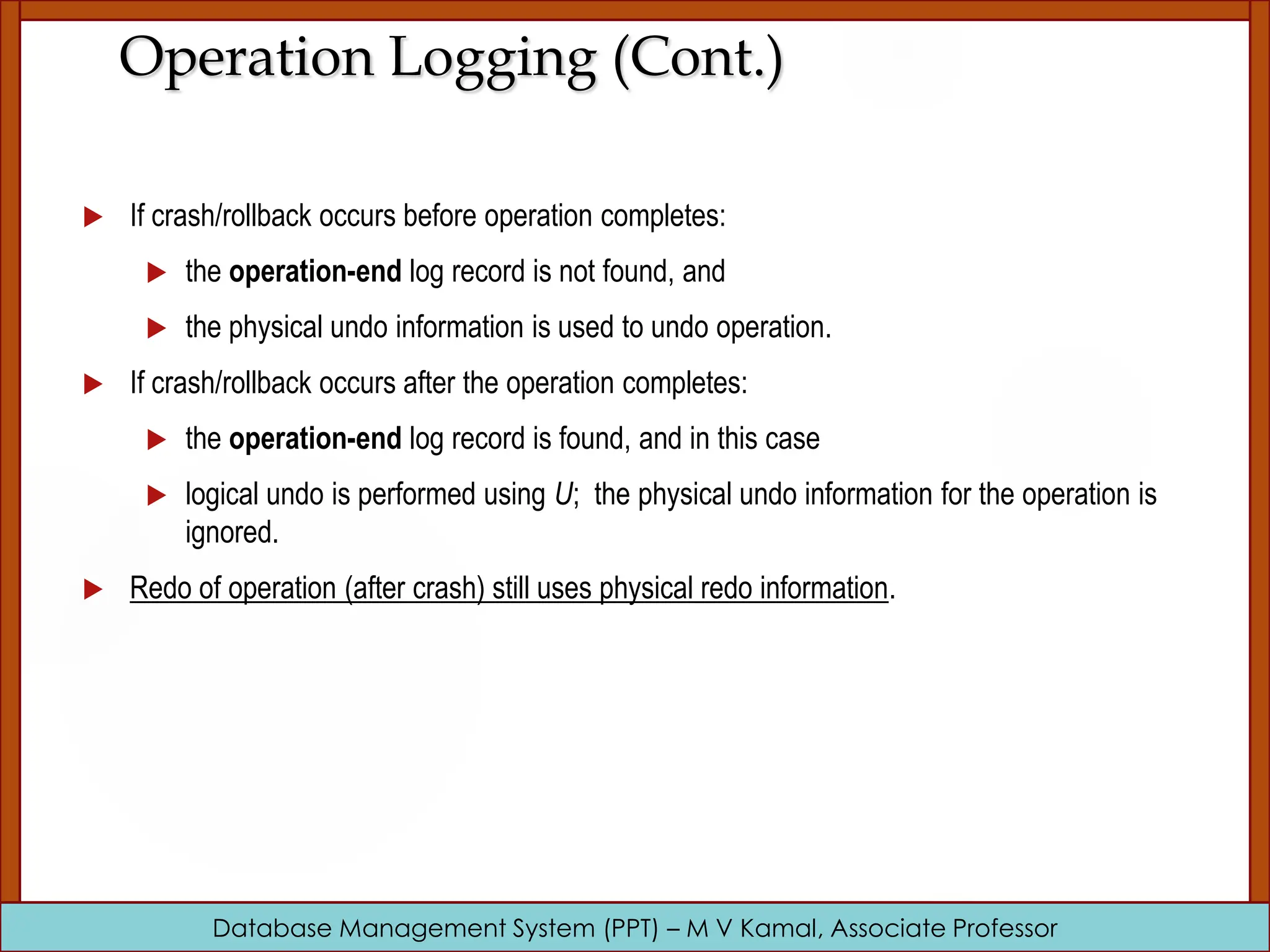 Database Management System (PPT) – M V Kamal, Associate Professor Operation Logging (Cont.)  If crash/rollback occurs before operation completes:  the operation-end log record is not found, and  the physical undo information is used to undo operation.  If crash/rollback occurs after the operation completes:  the operation-end log record is found, and in this case  logical undo is performed using U; the physical undo information for the operation is ignored.  Redo of operation (after crash) still uses physical redo information. 