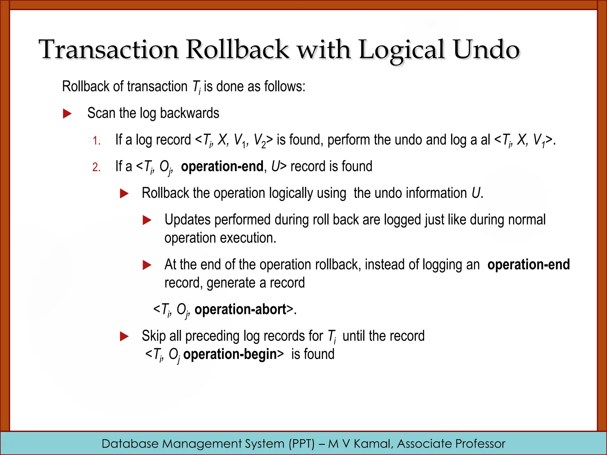 Database Management System (PPT) – M V Kamal, Associate Professor Transaction Rollback with Logical Undo Rollback of transaction Ti is done as follows:  Scan the log backwards 1. If a log record <Ti, X, V1, V2> is found, perform the undo and log a al <Ti, X, V1>. 2. If a <Ti, Oj, operation-end, U> record is found  Rollback the operation logically using the undo information U.  Updates performed during roll back are logged just like during normal operation execution.  At the end of the operation rollback, instead of logging an operation-end record, generate a record <Ti, Oj, operation-abort>.  Skip all preceding log records for Ti until the record <Ti, Oj operation-begin> is found 