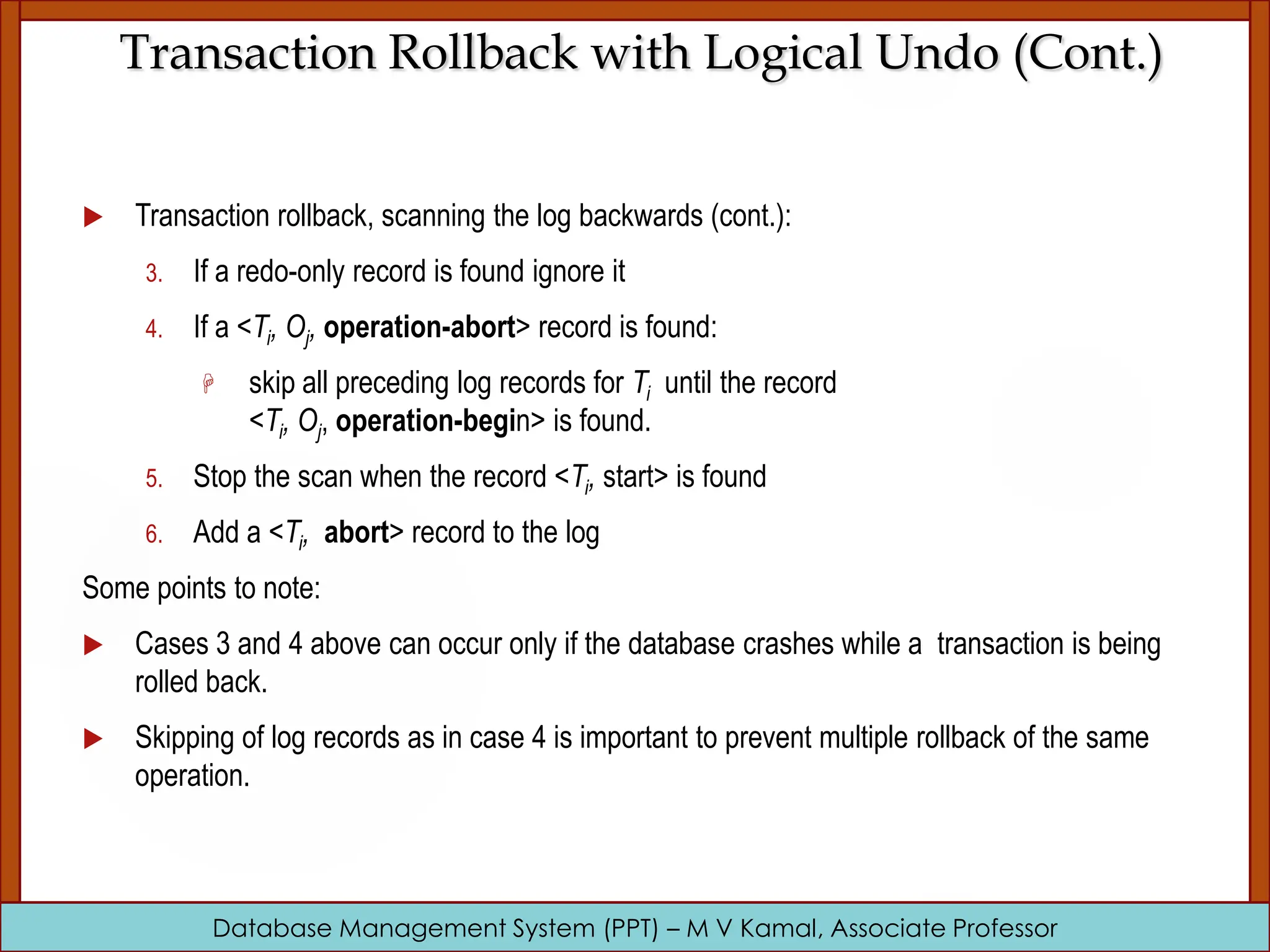 Database Management System (PPT) – M V Kamal, Associate Professor Transaction Rollback with Logical Undo (Cont.)  Transaction rollback, scanning the log backwards (cont.): 3. If a redo-only record is found ignore it 4. If a <Ti, Oj, operation-abort> record is found:  skip all preceding log records for Ti until the record <Ti, Oj, operation-begin> is found. 5. Stop the scan when the record <Ti, start> is found 6. Add a <Ti, abort> record to the log Some points to note:  Cases 3 and 4 above can occur only if the database crashes while a transaction is being rolled back.  Skipping of log records as in case 4 is important to prevent multiple rollback of the same operation. 