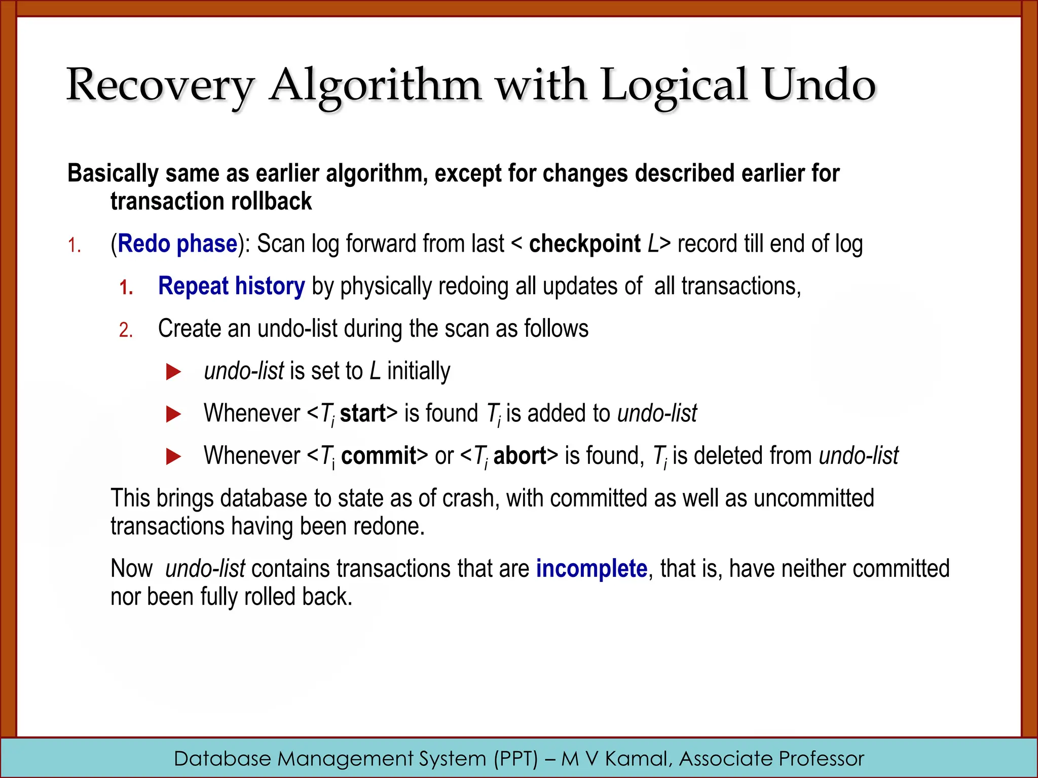 Database Management System (PPT) – M V Kamal, Associate Professor Recovery Algorithm with Logical Undo Basically same as earlier algorithm, except for changes described earlier for transaction rollback 1. (Redo phase): Scan log forward from last < checkpoint L> record till end of log 1. Repeat history by physically redoing all updates of all transactions, 2. Create an undo-list during the scan as follows  undo-list is set to L initially  Whenever <Ti start> is found Ti is added to undo-list  Whenever <Ti commit> or <Ti abort> is found, Ti is deleted from undo-list This brings database to state as of crash, with committed as well as uncommitted transactions having been redone. Now undo-list contains transactions that are incomplete, that is, have neither committed nor been fully rolled back. 