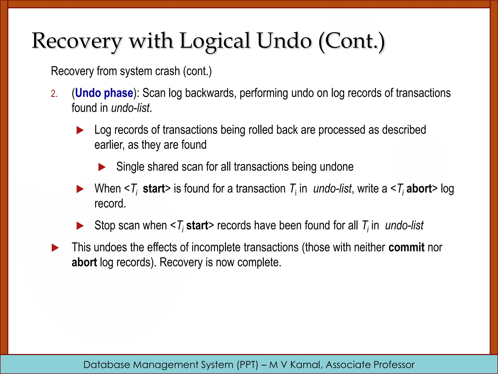 Database Management System (PPT) – M V Kamal, Associate Professor Recovery with Logical Undo (Cont.) Recovery from system crash (cont.) 2. (Undo phase): Scan log backwards, performing undo on log records of transactions found in undo-list.  Log records of transactions being rolled back are processed as described earlier, as they are found  Single shared scan for all transactions being undone  When <Ti start> is found for a transaction Ti in undo-list, write a <Ti abort> log record.  Stop scan when <Ti start> records have been found for all Ti in undo-list  This undoes the effects of incomplete transactions (those with neither commit nor abort log records). Recovery is now complete. 