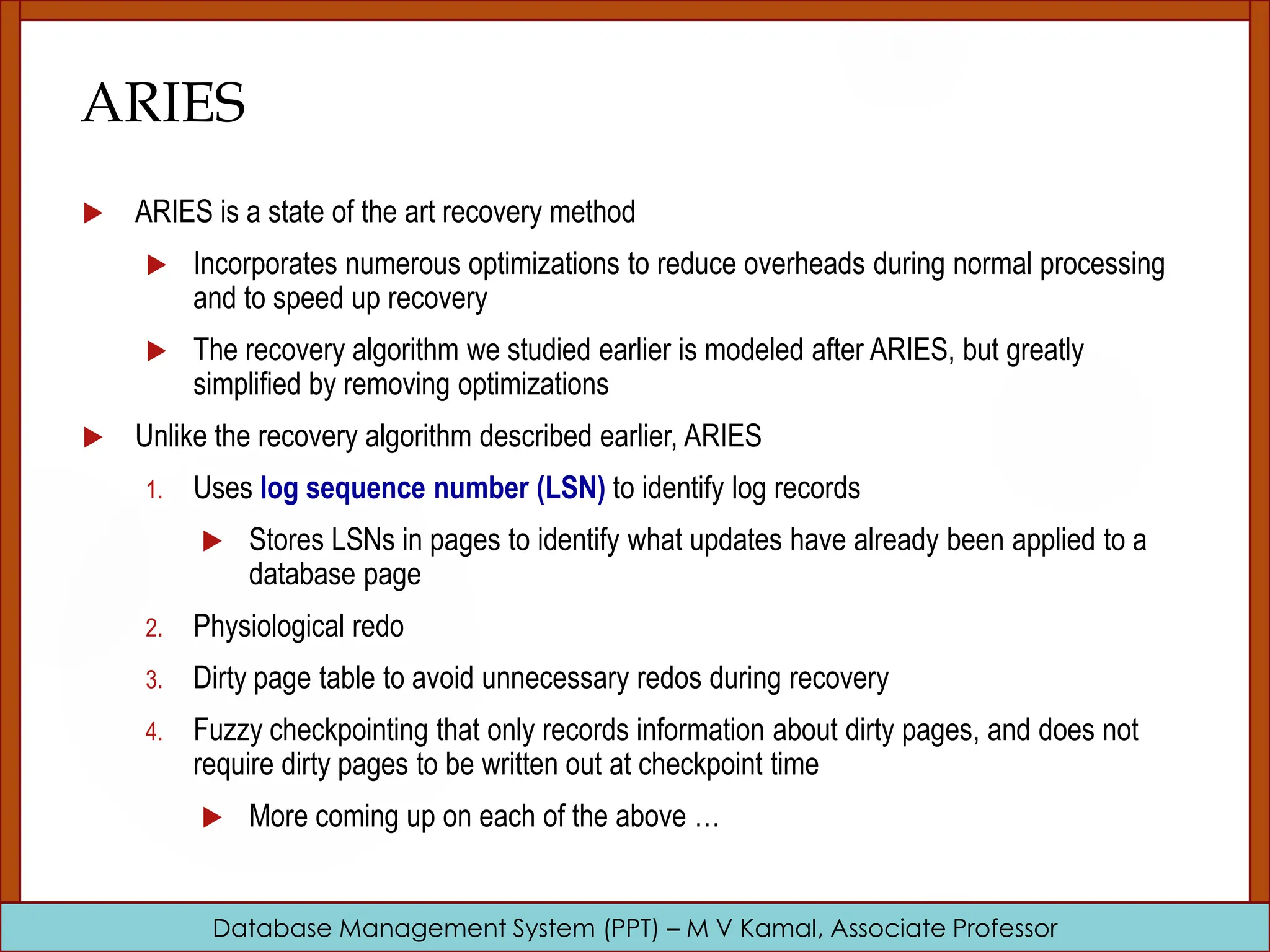 Database Management System (PPT) – M V Kamal, Associate Professor ARIES  ARIES is a state of the art recovery method  Incorporates numerous optimizations to reduce overheads during normal processing and to speed up recovery  The recovery algorithm we studied earlier is modeled after ARIES, but greatly simplified by removing optimizations  Unlike the recovery algorithm described earlier, ARIES 1. Uses log sequence number (LSN) to identify log records  Stores LSNs in pages to identify what updates have already been applied to a database page 2. Physiological redo 3. Dirty page table to avoid unnecessary redos during recovery 4. Fuzzy checkpointing that only records information about dirty pages, and does not require dirty pages to be written out at checkpoint time  More coming up on each of the above … 