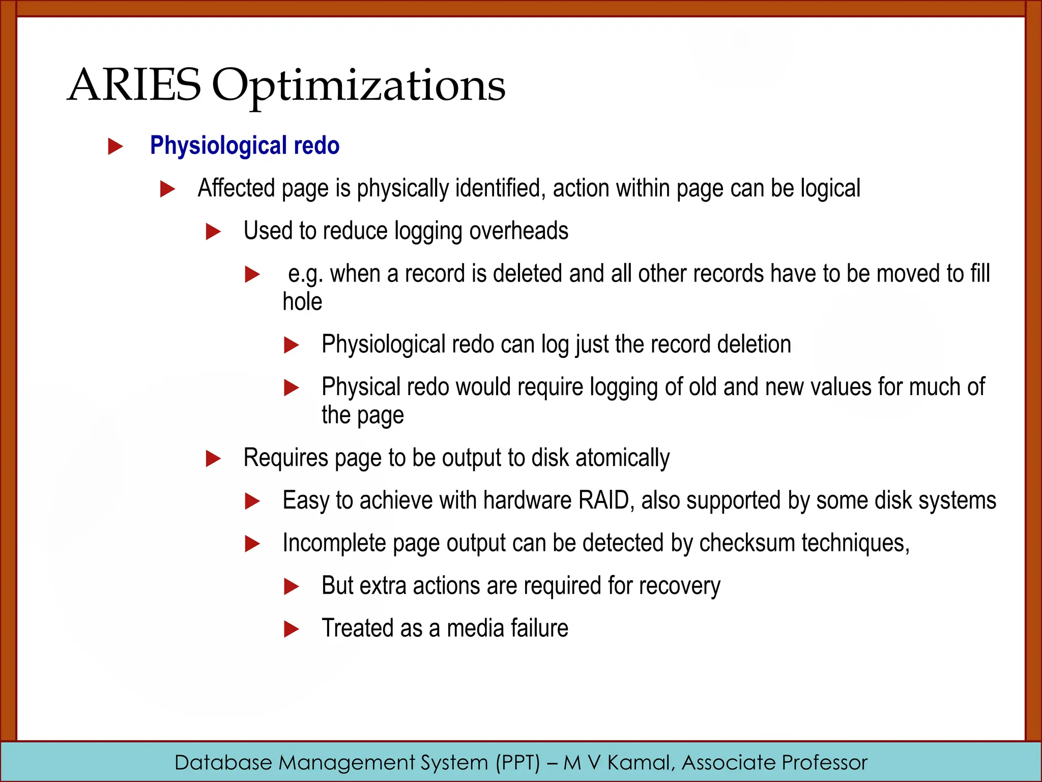 Database Management System (PPT) – M V Kamal, Associate Professor ARIES Optimizations  Physiological redo  Affected page is physically identified, action within page can be logical  Used to reduce logging overheads  e.g. when a record is deleted and all other records have to be moved to fill hole  Physiological redo can log just the record deletion  Physical redo would require logging of old and new values for much of the page  Requires page to be output to disk atomically  Easy to achieve with hardware RAID, also supported by some disk systems  Incomplete page output can be detected by checksum techniques,  But extra actions are required for recovery  Treated as a media failure 