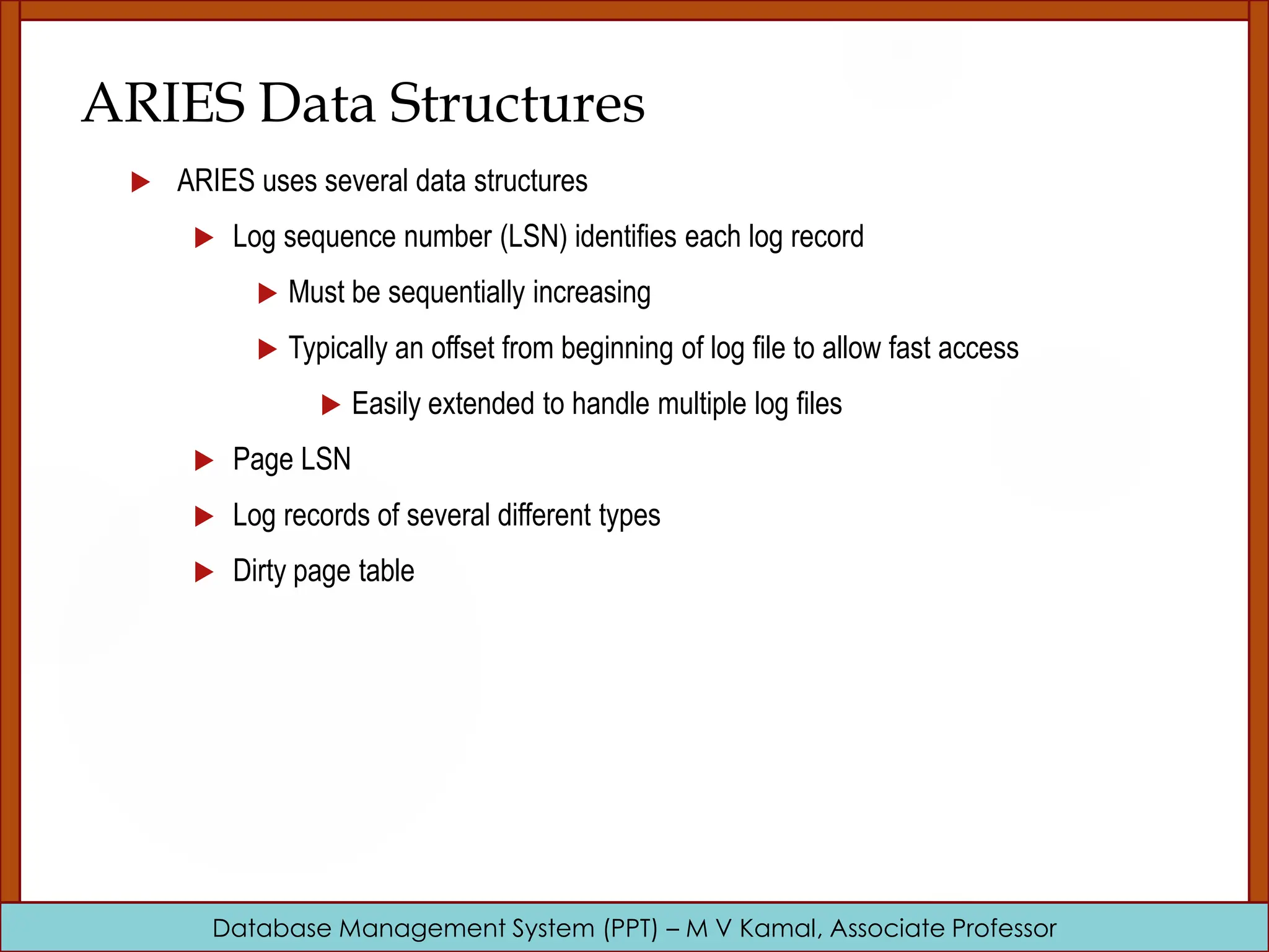Database Management System (PPT) – M V Kamal, Associate Professor ARIES Data Structures  ARIES uses several data structures  Log sequence number (LSN) identifies each log record  Must be sequentially increasing  Typically an offset from beginning of log file to allow fast access  Easily extended to handle multiple log files  Page LSN  Log records of several different types  Dirty page table 