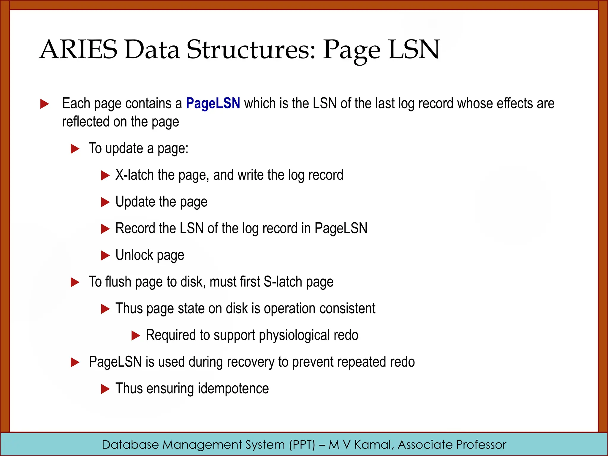 Database Management System (PPT) – M V Kamal, Associate Professor ARIES Data Structures: Page LSN  Each page contains a PageLSN which is the LSN of the last log record whose effects are reflected on the page  To update a page:  X-latch the page, and write the log record  Update the page  Record the LSN of the log record in PageLSN  Unlock page  To flush page to disk, must first S-latch page  Thus page state on disk is operation consistent  Required to support physiological redo  PageLSN is used during recovery to prevent repeated redo  Thus ensuring idempotence 