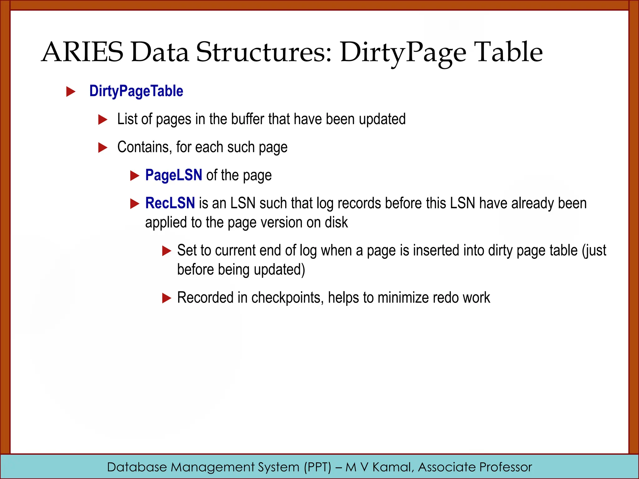 Database Management System (PPT) – M V Kamal, Associate Professor ARIES Data Structures: DirtyPage Table  DirtyPageTable  List of pages in the buffer that have been updated  Contains, for each such page  PageLSN of the page  RecLSN is an LSN such that log records before this LSN have already been applied to the page version on disk  Set to current end of log when a page is inserted into dirty page table (just before being updated)  Recorded in checkpoints, helps to minimize redo work 