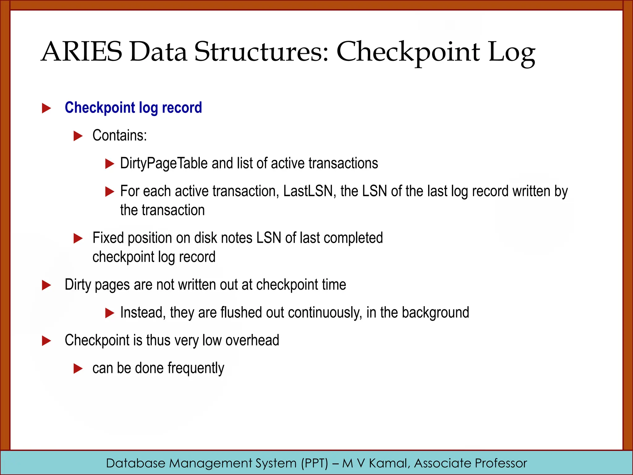 Database Management System (PPT) – M V Kamal, Associate Professor ARIES Data Structures: Checkpoint Log  Checkpoint log record  Contains:  DirtyPageTable and list of active transactions  For each active transaction, LastLSN, the LSN of the last log record written by the transaction  Fixed position on disk notes LSN of last completed checkpoint log record  Dirty pages are not written out at checkpoint time  Instead, they are flushed out continuously, in the background  Checkpoint is thus very low overhead  can be done frequently 