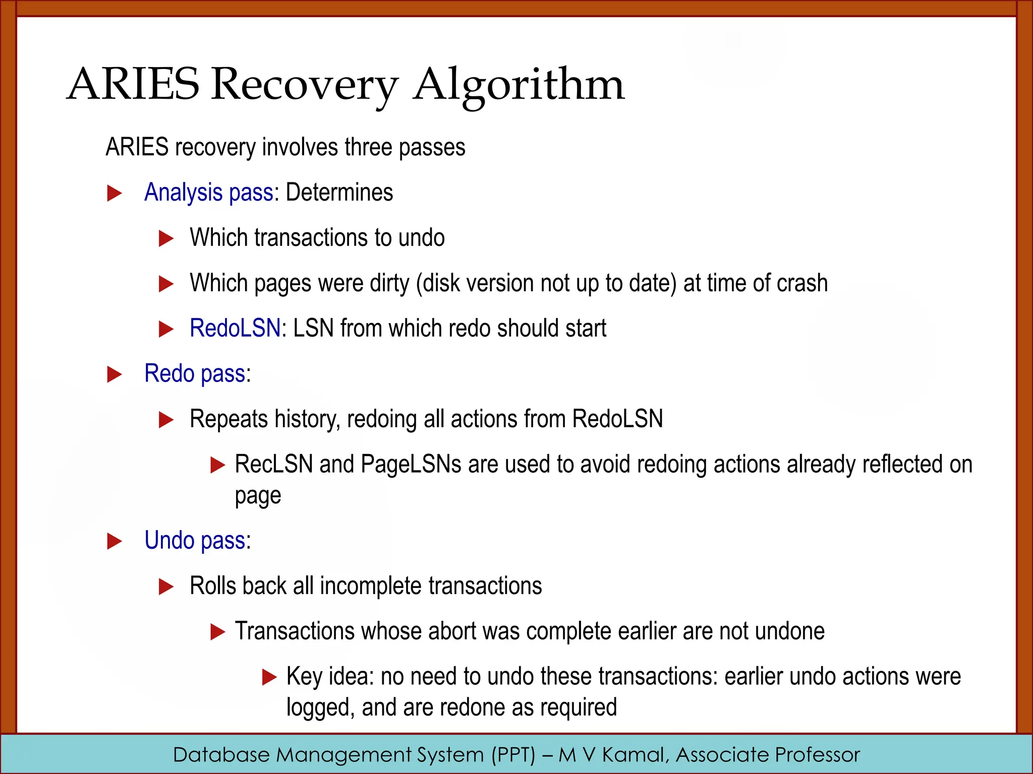 Database Management System (PPT) – M V Kamal, Associate Professor ARIES Recovery Algorithm ARIES recovery involves three passes  Analysis pass: Determines  Which transactions to undo  Which pages were dirty (disk version not up to date) at time of crash  RedoLSN: LSN from which redo should start  Redo pass:  Repeats history, redoing all actions from RedoLSN  RecLSN and PageLSNs are used to avoid redoing actions already reflected on page  Undo pass:  Rolls back all incomplete transactions  Transactions whose abort was complete earlier are not undone  Key idea: no need to undo these transactions: earlier undo actions were logged, and are redone as required 
