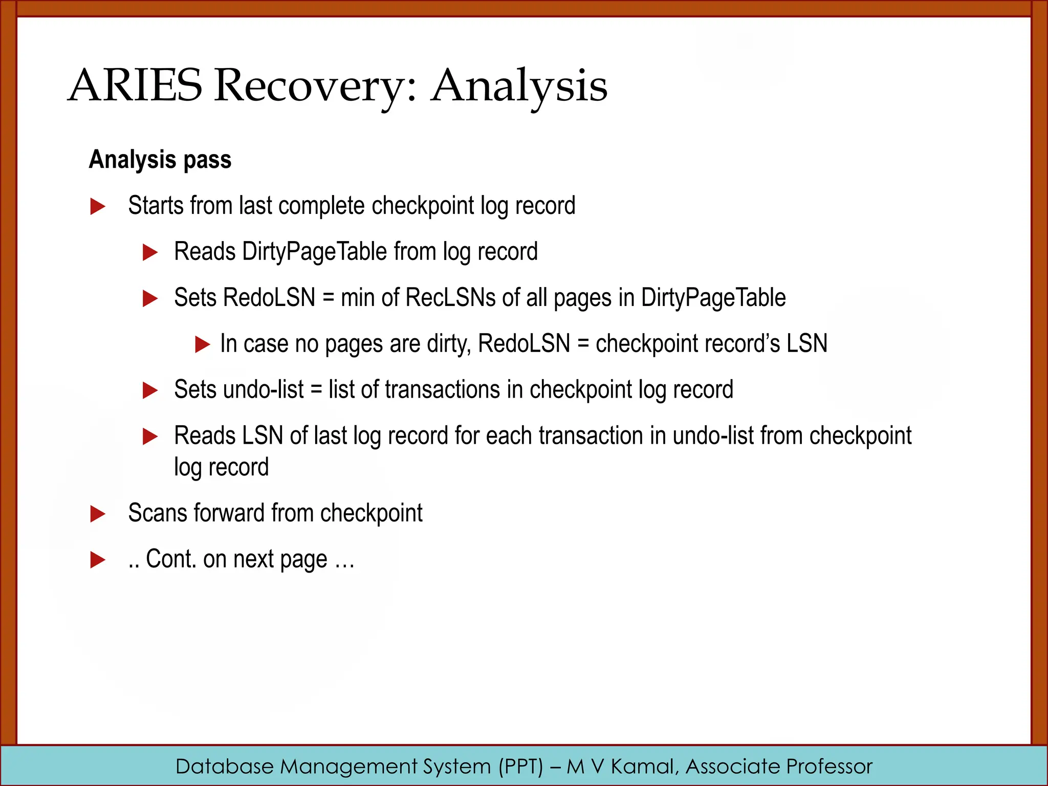 Database Management System (PPT) – M V Kamal, Associate Professor ARIES Recovery: Analysis Analysis pass  Starts from last complete checkpoint log record  Reads DirtyPageTable from log record  Sets RedoLSN = min of RecLSNs of all pages in DirtyPageTable  In case no pages are dirty, RedoLSN = checkpoint record’s LSN  Sets undo-list = list of transactions in checkpoint log record  Reads LSN of last log record for each transaction in undo-list from checkpoint log record  Scans forward from checkpoint  .. Cont. on next page … 