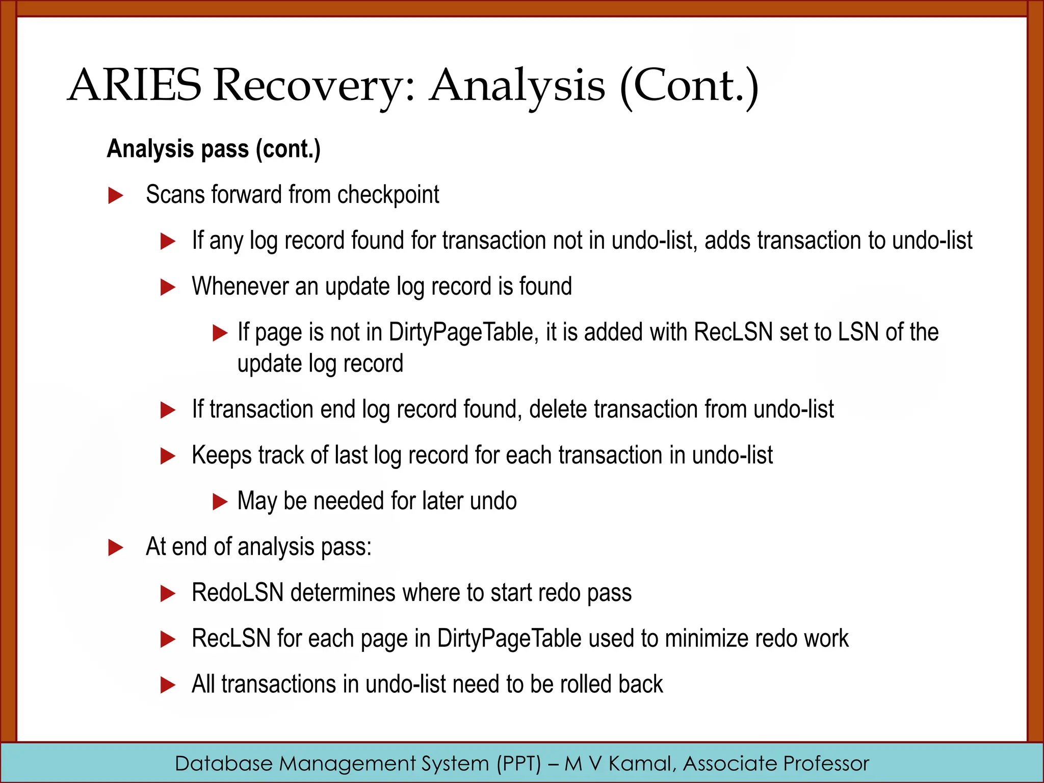 Database Management System (PPT) – M V Kamal, Associate Professor ARIES Recovery: Analysis (Cont.) Analysis pass (cont.)  Scans forward from checkpoint  If any log record found for transaction not in undo-list, adds transaction to undo-list  Whenever an update log record is found  If page is not in DirtyPageTable, it is added with RecLSN set to LSN of the update log record  If transaction end log record found, delete transaction from undo-list  Keeps track of last log record for each transaction in undo-list  May be needed for later undo  At end of analysis pass:  RedoLSN determines where to start redo pass  RecLSN for each page in DirtyPageTable used to minimize redo work  All transactions in undo-list need to be rolled back 