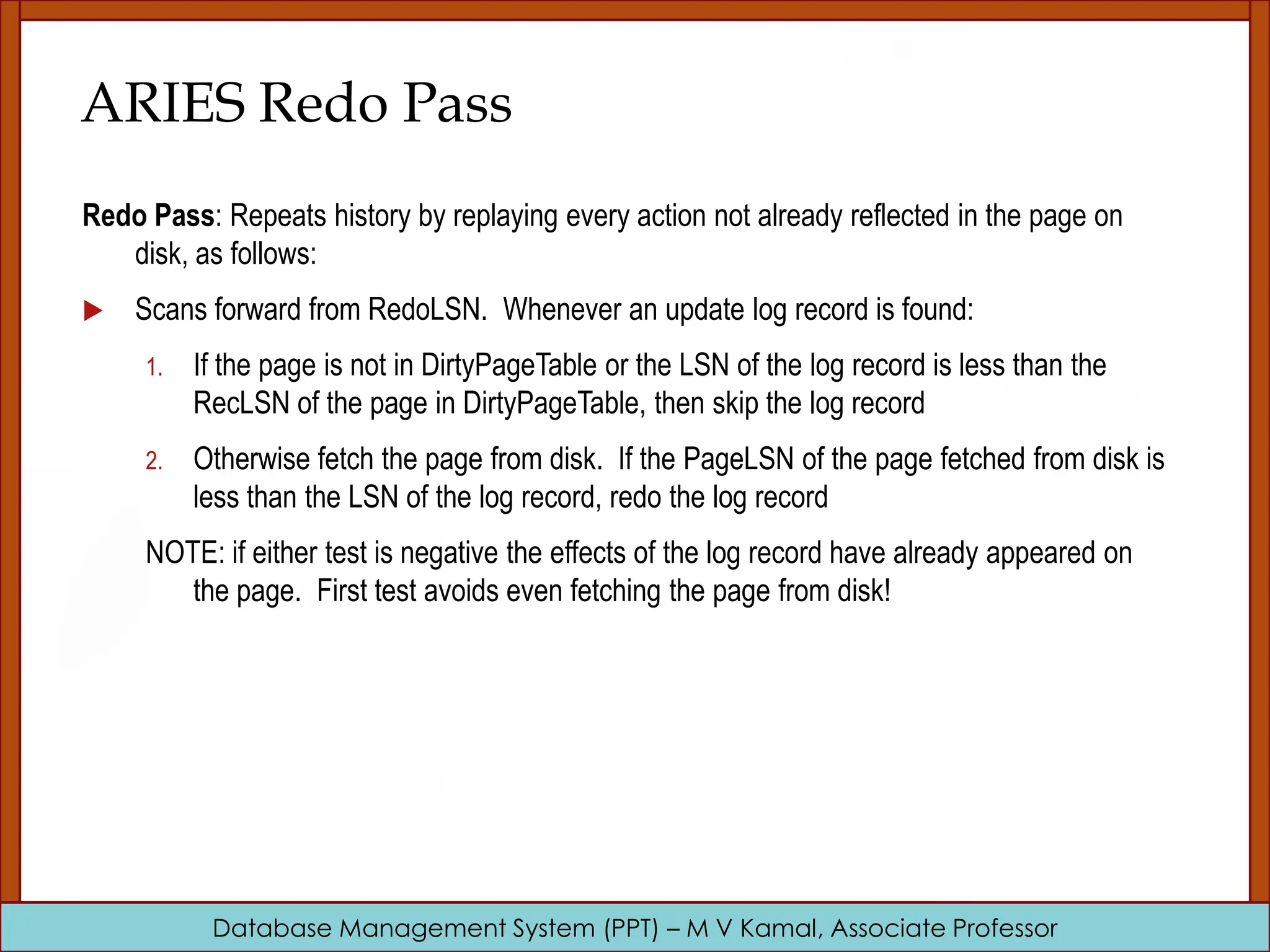 Database Management System (PPT) – M V Kamal, Associate Professor ARIES Redo Pass Redo Pass: Repeats history by replaying every action not already reflected in the page on disk, as follows:  Scans forward from RedoLSN. Whenever an update log record is found: 1. If the page is not in DirtyPageTable or the LSN of the log record is less than the RecLSN of the page in DirtyPageTable, then skip the log record 2. Otherwise fetch the page from disk. If the PageLSN of the page fetched from disk is less than the LSN of the log record, redo the log record NOTE: if either test is negative the effects of the log record have already appeared on the page. First test avoids even fetching the page from disk! 