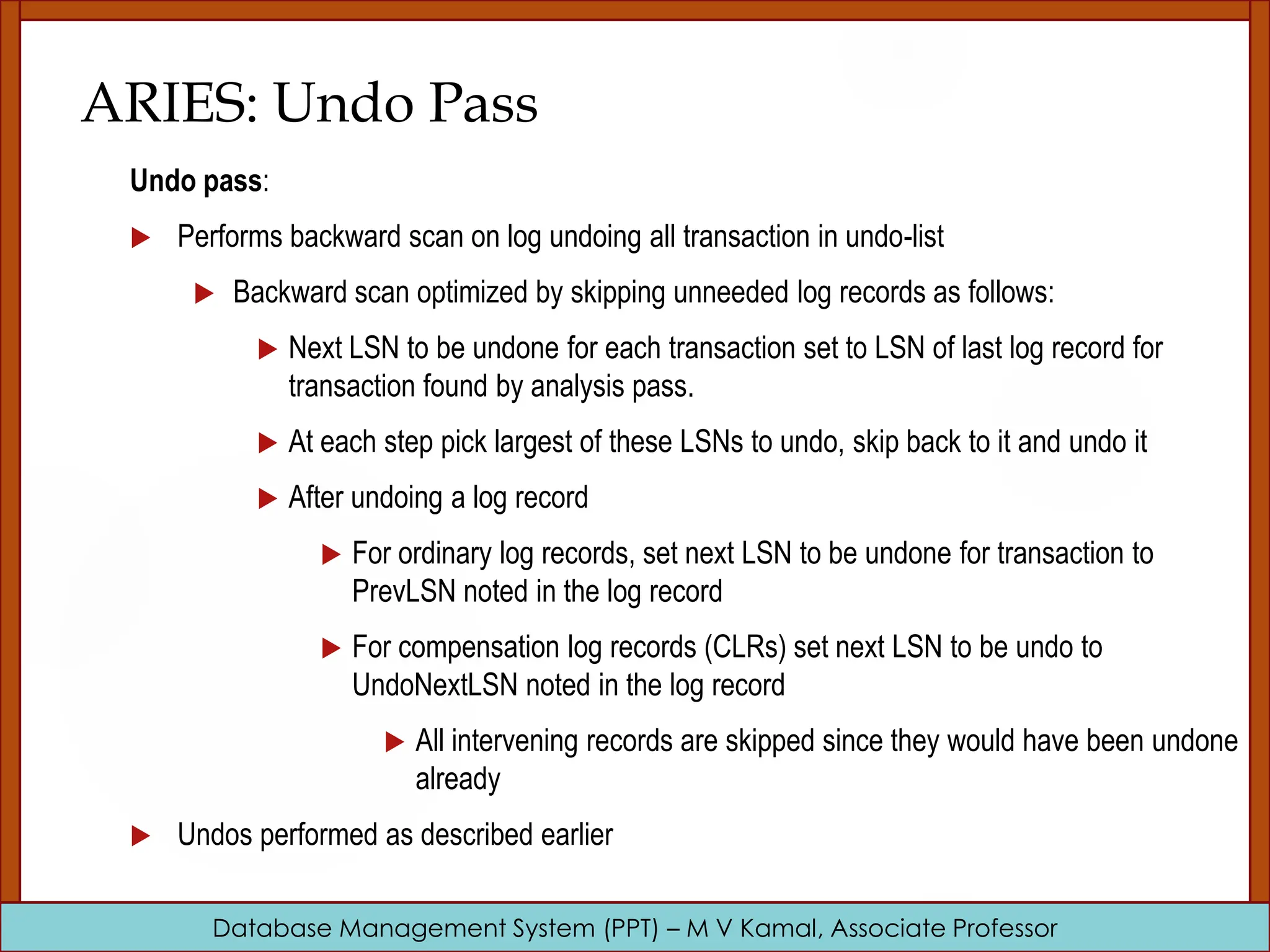 Database Management System (PPT) – M V Kamal, Associate Professor ARIES: Undo Pass Undo pass:  Performs backward scan on log undoing all transaction in undo-list  Backward scan optimized by skipping unneeded log records as follows:  Next LSN to be undone for each transaction set to LSN of last log record for transaction found by analysis pass.  At each step pick largest of these LSNs to undo, skip back to it and undo it  After undoing a log record  For ordinary log records, set next LSN to be undone for transaction to PrevLSN noted in the log record  For compensation log records (CLRs) set next LSN to be undo to UndoNextLSN noted in the log record  All intervening records are skipped since they would have been undone already  Undos performed as described earlier 