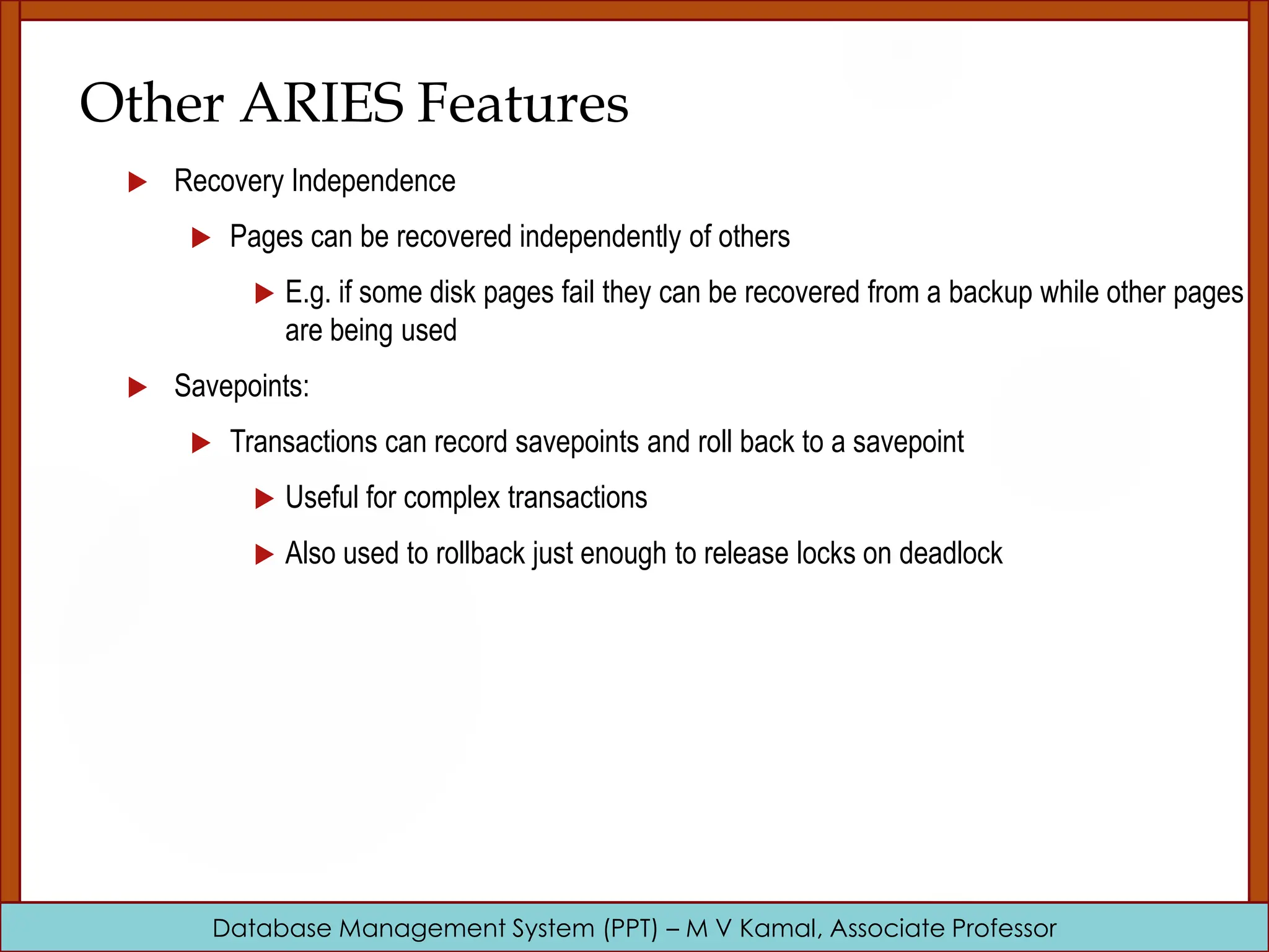 Database Management System (PPT) – M V Kamal, Associate Professor Other ARIES Features  Recovery Independence  Pages can be recovered independently of others  E.g. if some disk pages fail they can be recovered from a backup while other pages are being used  Savepoints:  Transactions can record savepoints and roll back to a savepoint  Useful for complex transactions  Also used to rollback just enough to release locks on deadlock 