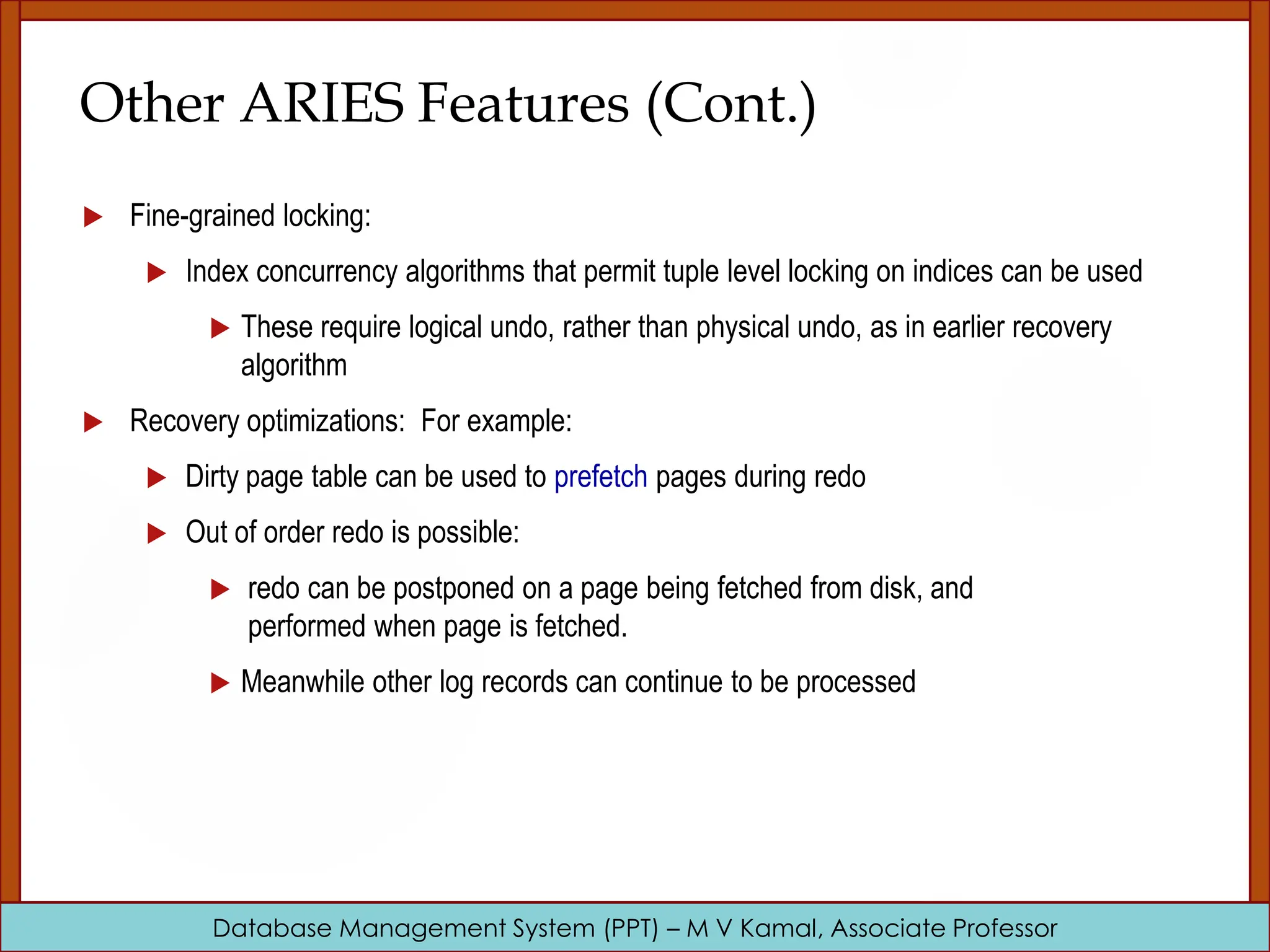 Database Management System (PPT) – M V Kamal, Associate Professor Other ARIES Features (Cont.)  Fine-grained locking:  Index concurrency algorithms that permit tuple level locking on indices can be used  These require logical undo, rather than physical undo, as in earlier recovery algorithm  Recovery optimizations: For example:  Dirty page table can be used to prefetch pages during redo  Out of order redo is possible:  redo can be postponed on a page being fetched from disk, and performed when page is fetched.  Meanwhile other log records can continue to be processed 