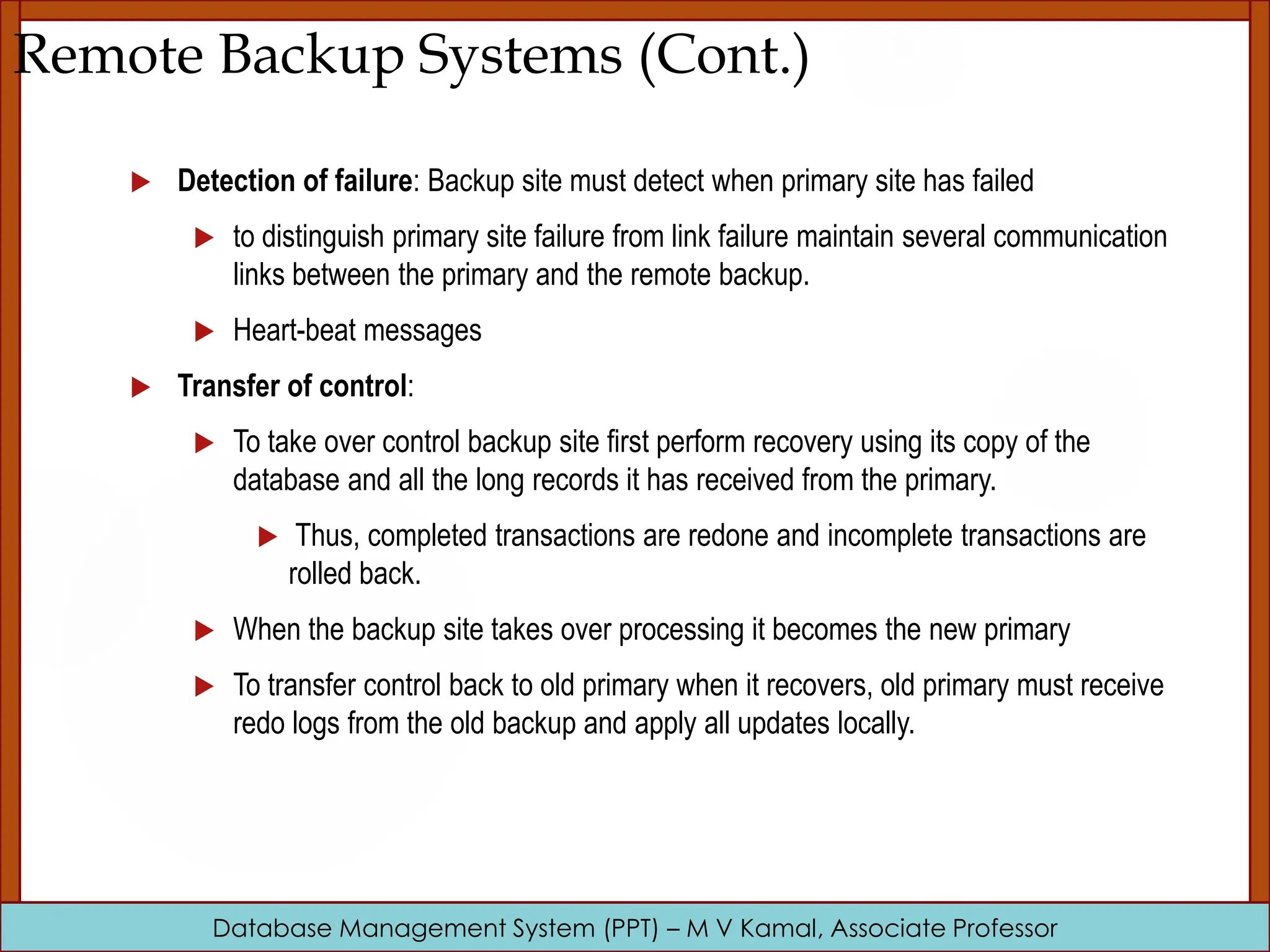 Database Management System (PPT) – M V Kamal, Associate Professor Remote Backup Systems (Cont.)  Detection of failure: Backup site must detect when primary site has failed  to distinguish primary site failure from link failure maintain several communication links between the primary and the remote backup.  Heart-beat messages  Transfer of control:  To take over control backup site first perform recovery using its copy of the database and all the long records it has received from the primary.  Thus, completed transactions are redone and incomplete transactions are rolled back.  When the backup site takes over processing it becomes the new primary  To transfer control back to old primary when it recovers, old primary must receive redo logs from the old backup and apply all updates locally. 