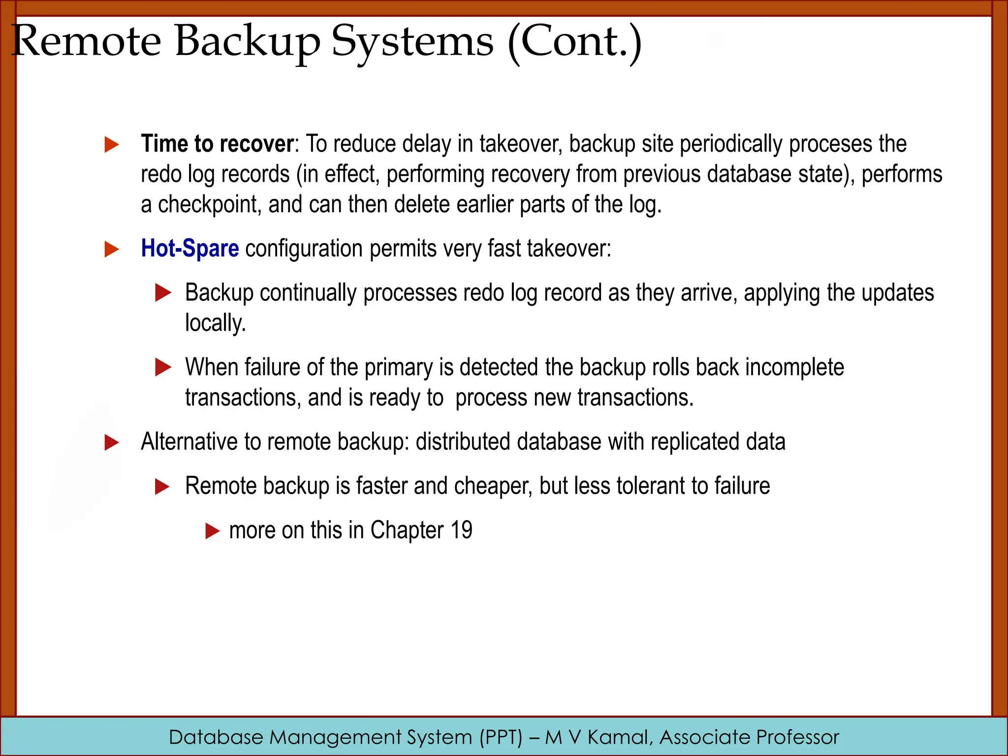 Database Management System (PPT) – M V Kamal, Associate Professor Remote Backup Systems (Cont.)  Time to recover: To reduce delay in takeover, backup site periodically proceses the redo log records (in effect, performing recovery from previous database state), performs a checkpoint, and can then delete earlier parts of the log.  Hot-Spare configuration permits very fast takeover:  Backup continually processes redo log record as they arrive, applying the updates locally.  When failure of the primary is detected the backup rolls back incomplete transactions, and is ready to process new transactions.  Alternative to remote backup: distributed database with replicated data  Remote backup is faster and cheaper, but less tolerant to failure  more on this in Chapter 19 