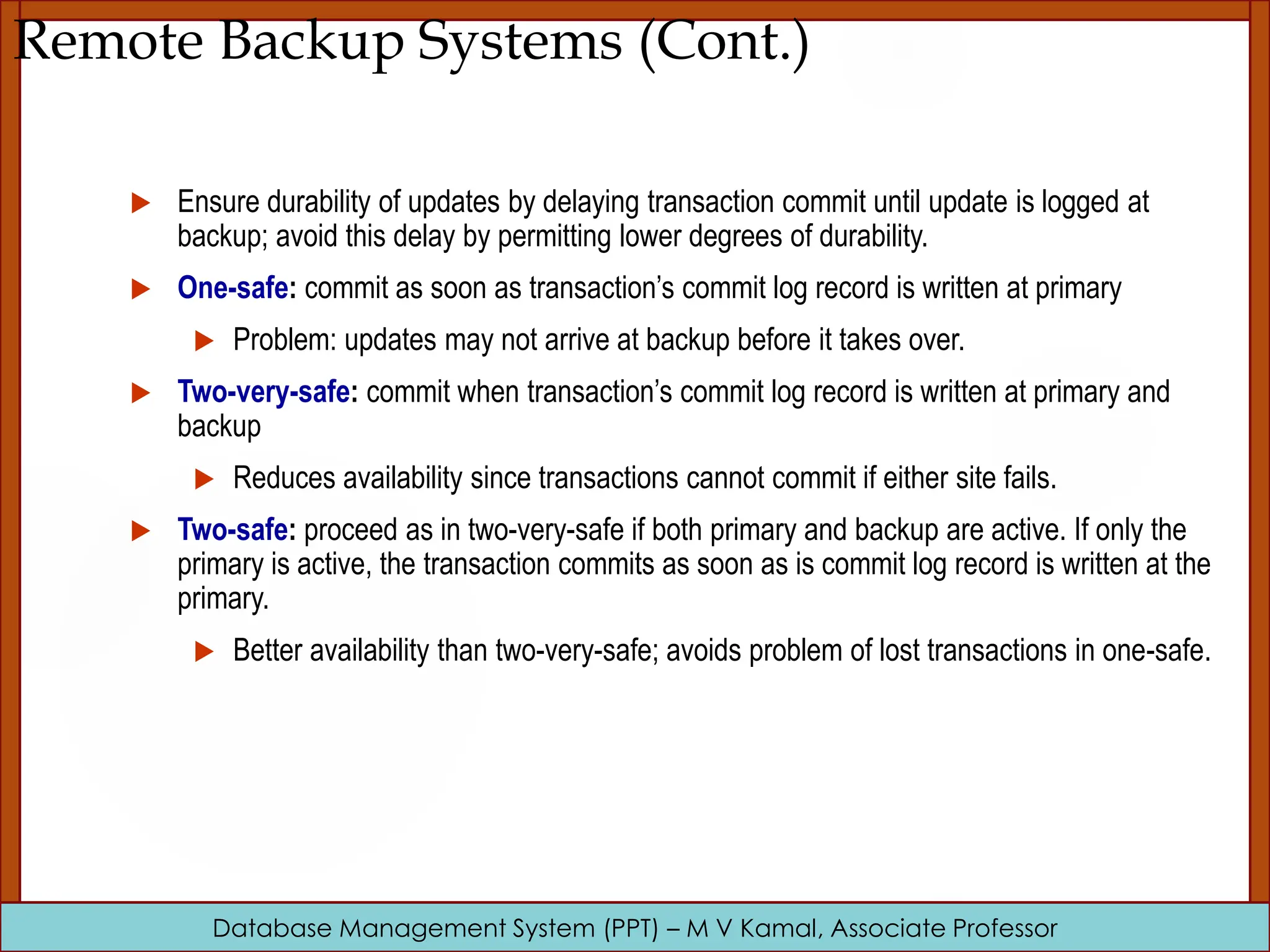 Database Management System (PPT) – M V Kamal, Associate Professor Remote Backup Systems (Cont.)  Ensure durability of updates by delaying transaction commit until update is logged at backup; avoid this delay by permitting lower degrees of durability.  One-safe: commit as soon as transaction’s commit log record is written at primary  Problem: updates may not arrive at backup before it takes over.  Two-very-safe: commit when transaction’s commit log record is written at primary and backup  Reduces availability since transactions cannot commit if either site fails.  Two-safe: proceed as in two-very-safe if both primary and backup are active. If only the primary is active, the transaction commits as soon as is commit log record is written at the primary.  Better availability than two-very-safe; avoids problem of lost transactions in one-safe. 