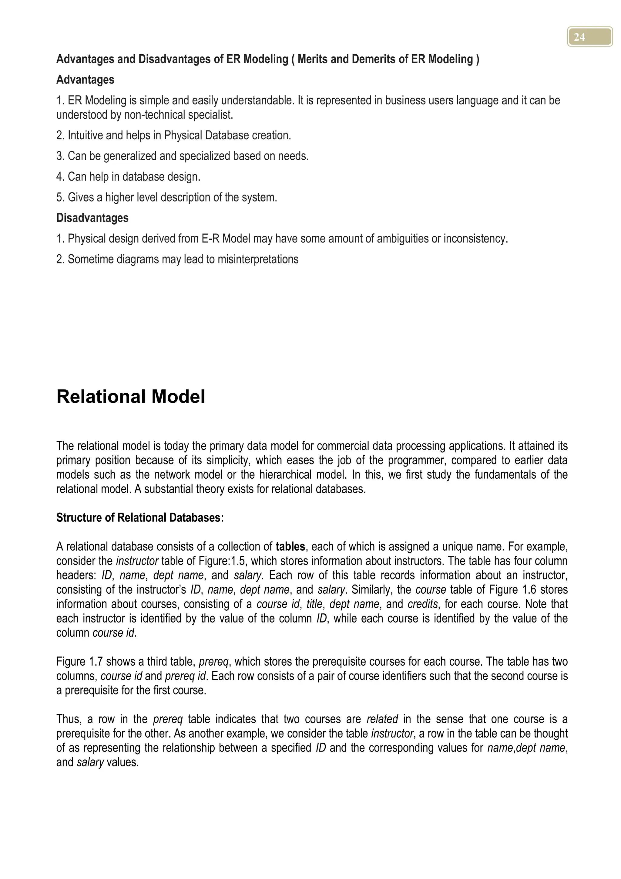 24 Advantages and Disadvantages of ER Modeling ( Merits and Demerits of ER Modeling ) Advantages 1. ER Modeling is simple and easily understandable. It is represented in business users language and it can be understood by non-technical specialist. 2. Intuitive and helps in Physical Database creation. 3. Can be generalized and specialized based on needs. 4. Can help in database design. 5. Gives a higher level description of the system. Disadvantages 1. Physical design derived from E-R Model may have some amount of ambiguities or inconsistency. 2. Sometime diagrams may lead to misinterpretations Relational Model The relational model is today the primary data model for commercial data processing applications. It attained its primary position because of its simplicity, which eases the job of the programmer, compared to earlier data models such as the network model or the hierarchical model. In this, we first study the fundamentals of the relational model. A substantial theory exists for relational databases. Structure of Relational Databases: A relational database consists of a collection of tables, each of which is assigned a unique name. For example, consider the instructor table of Figure:1.5, which stores information about instructors. The table has four column headers: ID, name, dept name, and salary. Each row of this table records information about an instructor, consisting of the instructor’s ID, name, dept name, and salary. Similarly, the course table of Figure 1.6 stores information about courses, consisting of a course id, title, dept name, and credits, for each course. Note that each instructor is identified by the value of the column ID, while each course is identified by the value of the column course id. Figure 1.7 shows a third table, prereq, which stores the prerequisite courses for each course. The table has two columns, course id and prereq id. Each row consists of a pair of course identifiers such that the second course is a prerequisite for the first course. Thus, a row in the prereq table indicates that two courses are related in the sense that one course is a prerequisite for the other. As another example, we consider the table instructor, a row in the table can be thought of as representing the relationship between a specified ID and the corresponding values for name,dept name, and salary values. 