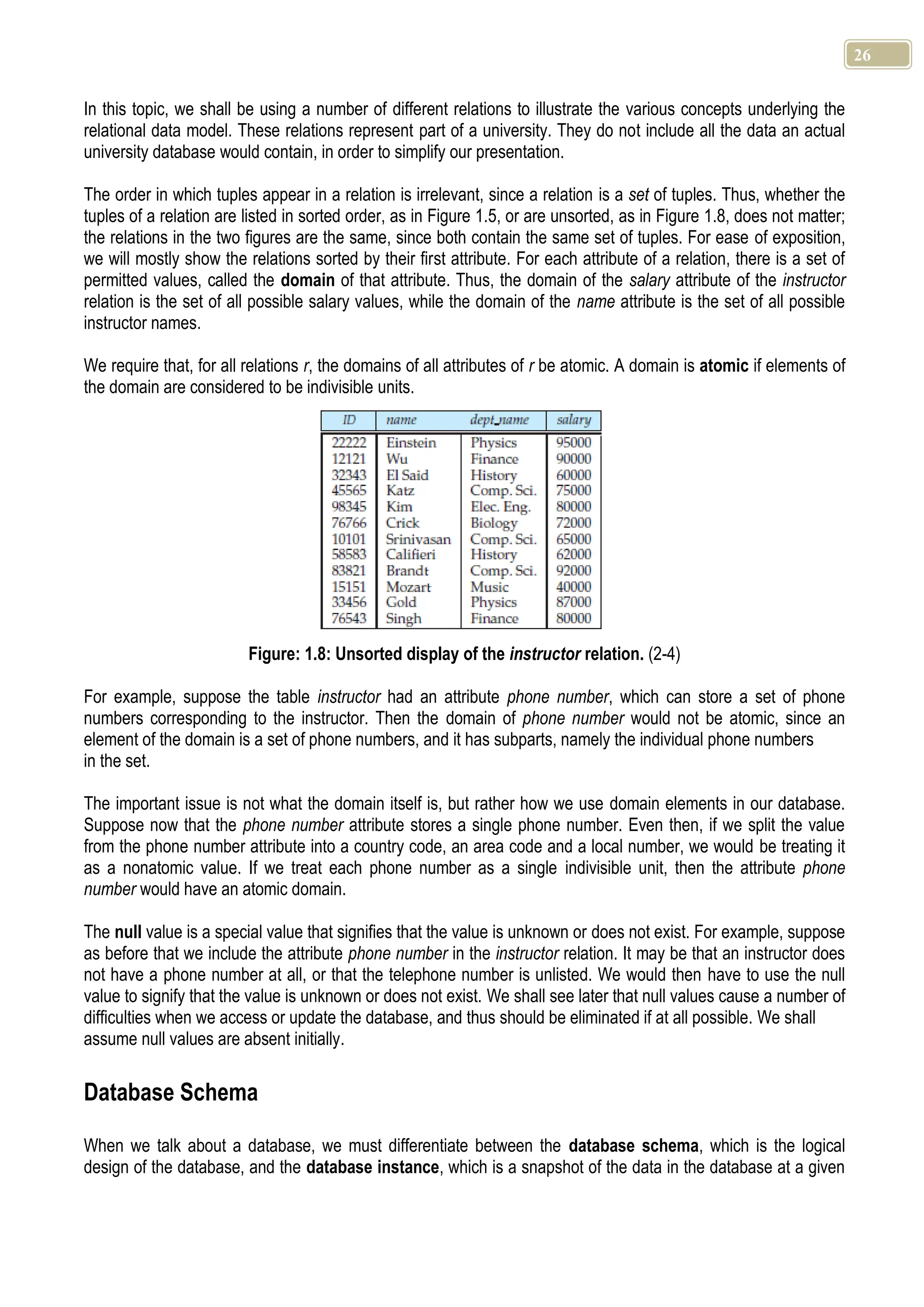 26 In this topic, we shall be using a number of different relations to illustrate the various concepts underlying the relational data model. These relations represent part of a university. They do not include all the data an actual university database would contain, in order to simplify our presentation. The order in which tuples appear in a relation is irrelevant, since a relation is a set of tuples. Thus, whether the tuples of a relation are listed in sorted order, as in Figure 1.5, or are unsorted, as in Figure 1.8, does not matter; the relations in the two figures are the same, since both contain the same set of tuples. For ease of exposition, we will mostly show the relations sorted by their first attribute. For each attribute of a relation, there is a set of permitted values, called the domain of that attribute. Thus, the domain of the salary attribute of the instructor relation is the set of all possible salary values, while the domain of the name attribute is the set of all possible instructor names. We require that, for all relations r, the domains of all attributes of r be atomic. A domain is atomic if elements of the domain are considered to be indivisible units. Figure: 1.8: Unsorted display of the instructor relation. (2-4) For example, suppose the table instructor had an attribute phone number, which can store a set of phone numbers corresponding to the instructor. Then the domain of phone number would not be atomic, since an element of the domain is a set of phone numbers, and it has subparts, namely the individual phone numbers in the set. The important issue is not what the domain itself is, but rather how we use domain elements in our database. Suppose now that the phone number attribute stores a single phone number. Even then, if we split the value from the phone number attribute into a country code, an area code and a local number, we would be treating it as a nonatomic value. If we treat each phone number as a single indivisible unit, then the attribute phone number would have an atomic domain. The null value is a special value that signifies that the value is unknown or does not exist. For example, suppose as before that we include the attribute phone number in the instructor relation. It may be that an instructor does not have a phone number at all, or that the telephone number is unlisted. We would then have to use the null value to signify that the value is unknown or does not exist. We shall see later that null values cause a number of difficulties when we access or update the database, and thus should be eliminated if at all possible. We shall assume null values are absent initially. Database Schema When we talk about a database, we must differentiate between the database schema, which is the logical design of the database, and the database instance, which is a snapshot of the data in the database at a given 