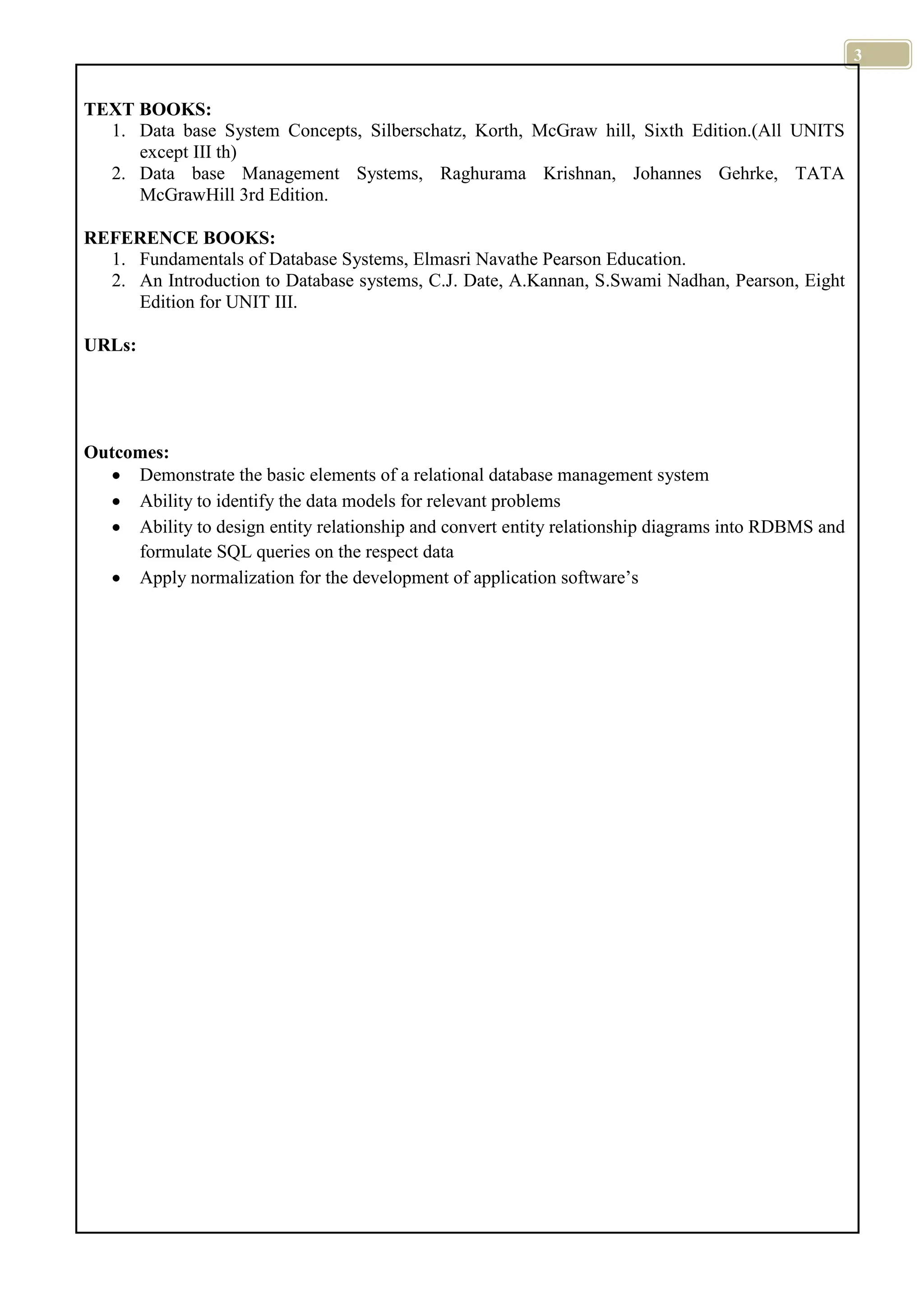 3 TEXT BOOKS: 1. Data base System Concepts, Silberschatz, Korth, McGraw hill, Sixth Edition.(All UNITS except III th) 2. Data base Management Systems, Raghurama Krishnan, Johannes Gehrke, TATA McGrawHill 3rd Edition. REFERENCE BOOKS: 1. Fundamentals of Database Systems, Elmasri Navathe Pearson Education. 2. An Introduction to Database systems, C.J. Date, A.Kannan, S.Swami Nadhan, Pearson, Eight Edition for UNIT III. URLs: Outcomes: Demonstrate the basic elements of a relational database management system Ability to identify the data models for relevant problems Ability to design entity relationship and convert entity relationship diagrams into RDBMS and formulate SQL queries on the respect data Apply normalization for the development of application software’s 