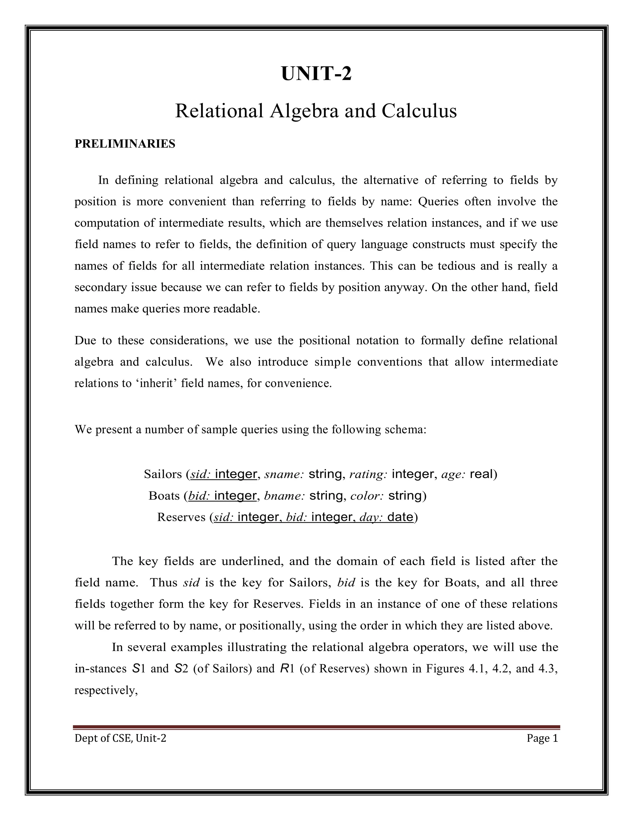 Dept of CSE, Unit-2 Page 1 UNIT-2 Relational Algebra and Calculus PRELIMINARIES In defining relational algebra and calculus, the alternative of referring to fields by position is more convenient than referring to fields by name: Queries often involve the computation of intermediate results, which are themselves relation instances, and if we use field names to refer to fields, the definition of query language constructs must specify the names of fields for all intermediate relation instances. This can be tedious and is really a secondary issue because we can refer to fields by position anyway. On the other hand, field names make queries more readable. Due to these considerations, we use the positional notation to formally define relational algebra and calculus. We also introduce simple conventions that allow intermediate relations to ‘inherit’ field names, for convenience. We present a number of sample queries using the following schema: Sailors (sid: integer, sname: string, rating: integer, age: real) Boats (bid: integer, bname: string, color: string) Reserves (sid: integer, bid: integer, day: date) The key fields are underlined, and the domain of each field is listed after the field name. Thus sid is the key for Sailors, bid is the key for Boats, and all three fields together form the key for Reserves. Fields in an instance of one of these relations will be referred to by name, or positionally, using the order in which they are listed above. In several examples illustrating the relational algebra operators, we will use the in-stances S1 and S2 (of Sailors) and R1 (of Reserves) shown in Figures 4.1, 4.2, and 4.3, respectively, 