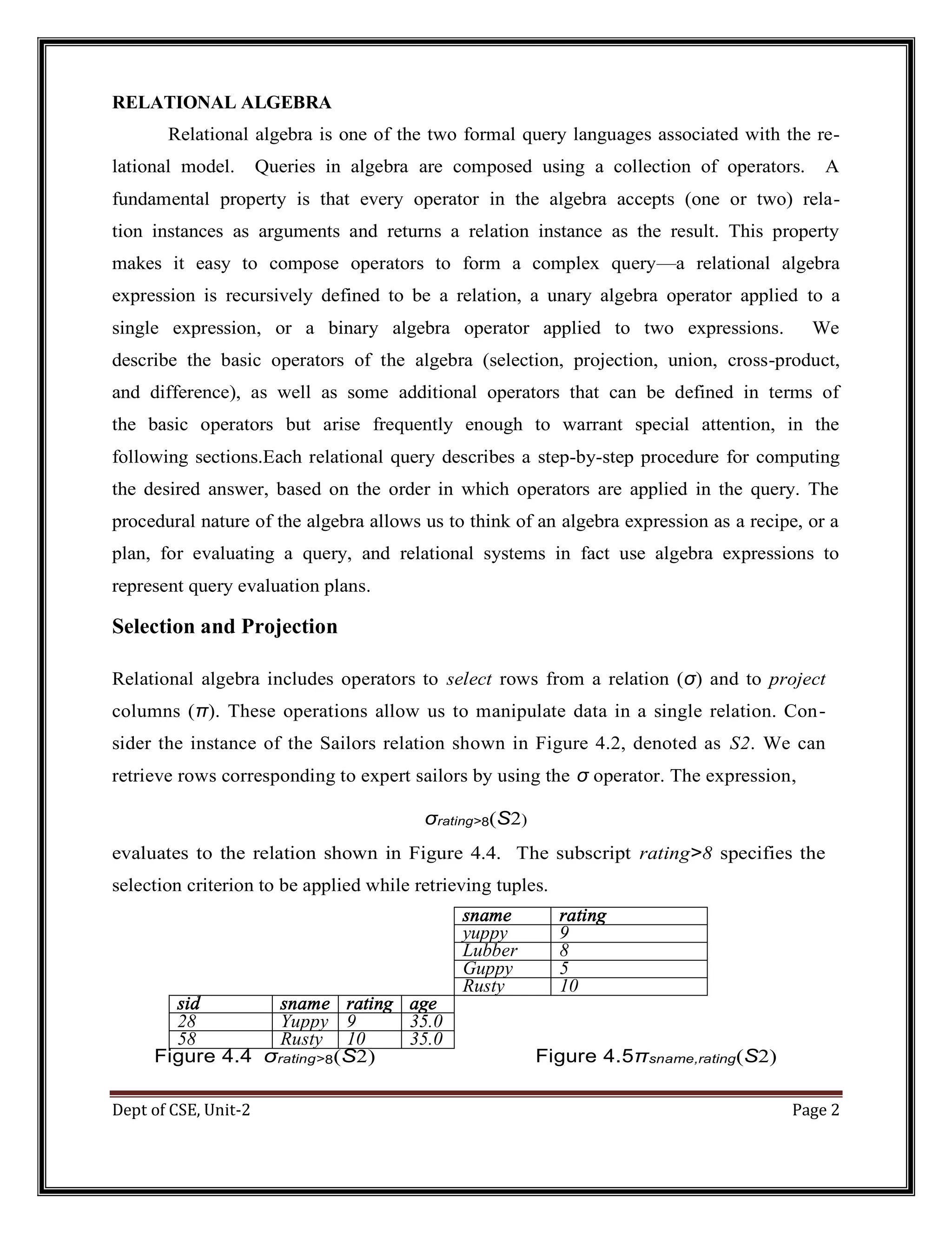 Dept of CSE, Unit-2 Page 2 RELATIONAL ALGEBRA Relational algebra is one of the two formal query languages associated with the re- lational model. Queries in algebra are composed using a collection of operators. A fundamental property is that every operator in the algebra accepts (one or two) rela- tion instances as arguments and returns a relation instance as the result. This property makes it easy to compose operators to form a complex query—a relational algebra expression is recursively defined to be a relation, a unary algebra operator applied to a single expression, or a binary algebra operator applied to two expressions. We describe the basic operators of the algebra (selection, projection, union, cross-product, and difference), as well as some additional operators that can be defined in terms of the basic operators but arise frequently enough to warrant special attention, in the following sections.Each relational query describes a step-by-step procedure for computing the desired answer, based on the order in which operators are applied in the query. The procedural nature of the algebra allows us to think of an algebra expression as a recipe, or a plan, for evaluating a query, and relational systems in fact use algebra expressions to represent query evaluation plans. Selection and Projection Relational algebra includes operators to select rows from a relation (σ) and to project columns (π). These operations allow us to manipulate data in a single relation. Con- sider the instance of the Sailors relation shown in Figure 4.2, denoted as S2. We can retrieve rows corresponding to expert sailors by using the σ operator. The expression, σrating>8(S2) evaluates to the relation shown in Figure 4.4. The subscript rating>8 specifies the selection criterion to be applied while retrieving tuples. sname rating yuppy 9 Lubber 8 Guppy 5 Rusty 10 sid sname rating age 28 Yuppy 9 35.0 58 Rusty 10 35.0 Figure 4.4 σrating>8(S2) Figure 4.5πsname,rating(S2) 